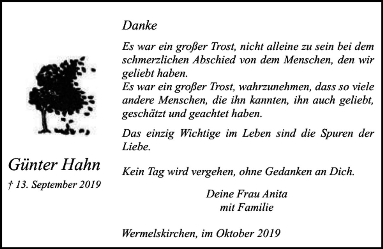<p>Danke<br />Es war ein großer Trost, nicht alleine zu sein bei dem<br />schmerzlichen Abschied von dem Menschen, den wir<br />geliebt haben.<br />Es war ein großer Trost, wahrzunehmen, dass so viele<br />andere Menschen, die ihn kannten, ihn auch geliebt,<br />geschätzt und geachtet haben.</p><p>Günter Hahn<br />† 13. September 2019</p><p>Das einzig Wichtige im Leben sind die Spuren der<br />Liebe.<br />Kein Tag wird vergehen, ohne Gedanken an Dich.<br />Deine Frau Anita<br />mit Familie</p><p>Wermelskirchen, im Oktober 2019</p>