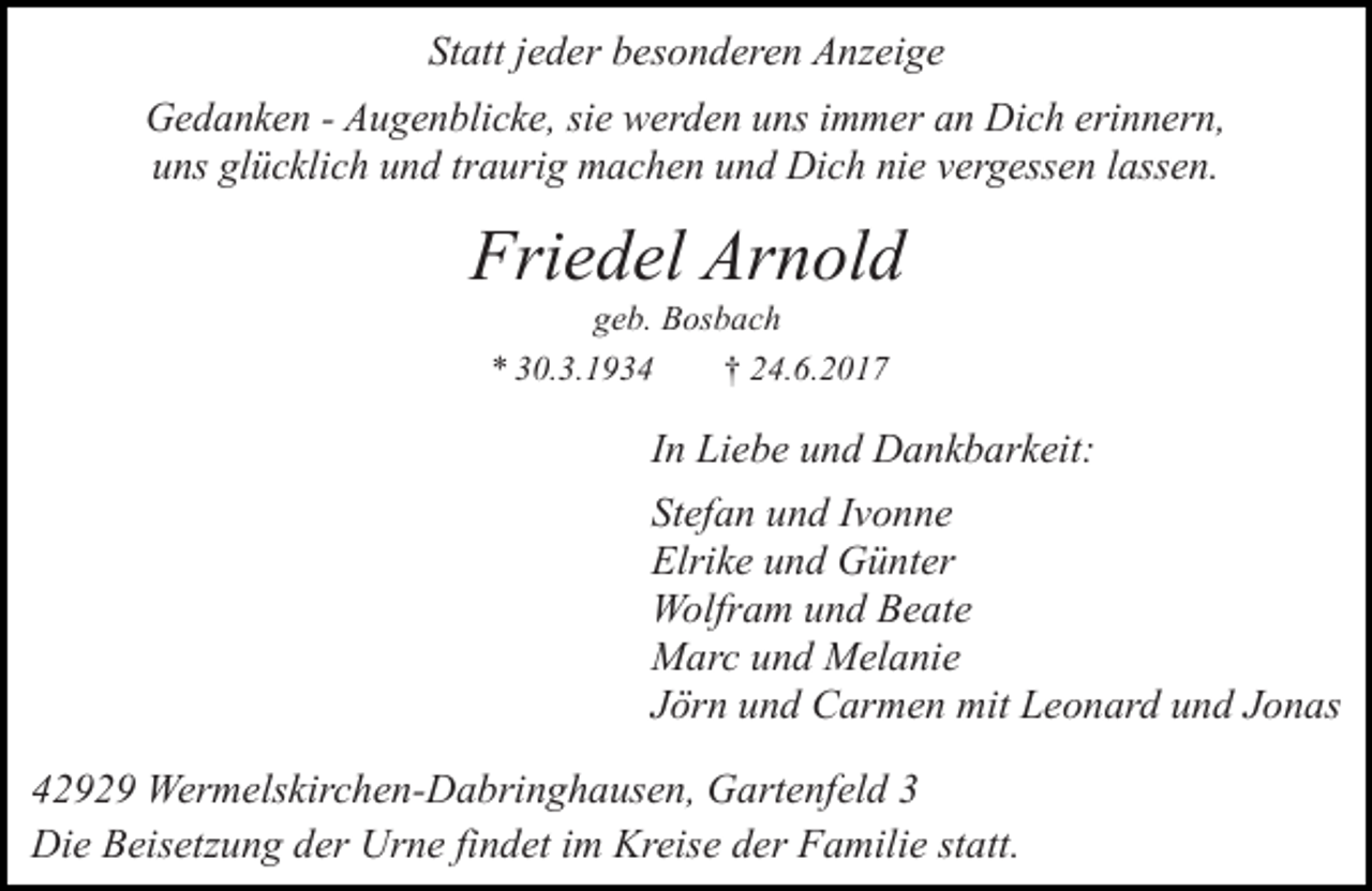 <p>Statt jeder besonderen Anzeige<br />Gedanken - Augenblicke, sie werden uns immer an Dich erinnern,<br />uns glücklich und traurig machen und Dich nie vergessen lassen.</p><p>Friedel Arnold<br />geb. Bosbach<br />* 30.3.1934<br />† 24.6.2017</p><p>In Liebe und Dankbarkeit:<br />Stefan und Ivonne<br />Elrike und Günter<br />Wolfram und Beate<br />Marc und Melanie<br />Jörn und Carmen mit Leonard und Jonas<br />42929 Wermelskirchen-Dabringhausen, Gartenfeld 3<br />Die Beisetzung der Urne findet im Kreise der Familie statt.</p>