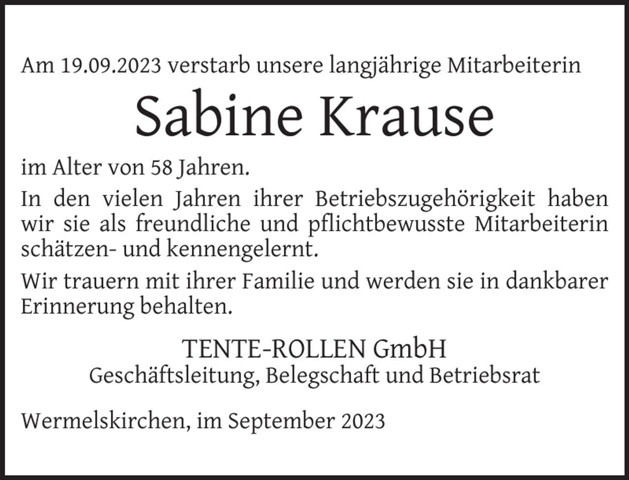 <p>Am 19.09.2023 verstarb unsere langjährige Mitarbeiterin</p><p>Sabine Krause</p><p>im Alter von 58 Jahren.<br />In den vielen Jahren ihrer Betriebszugehörigkeit haben<br />wir sie als freundliche und pﬂichtbewusste Mitarbeiterin<br />schätzen- und kennengelernt.<br />Wir trauern mit ihrer Familie und werden sie in dankbarer<br />Erinnerung behalten.</p><p>TENTE-ROLLEN GmbH</p><p>Geschäftsleitung, Belegschaft und Betriebsrat<br />Wermelskirchen, im September 2023</p>
