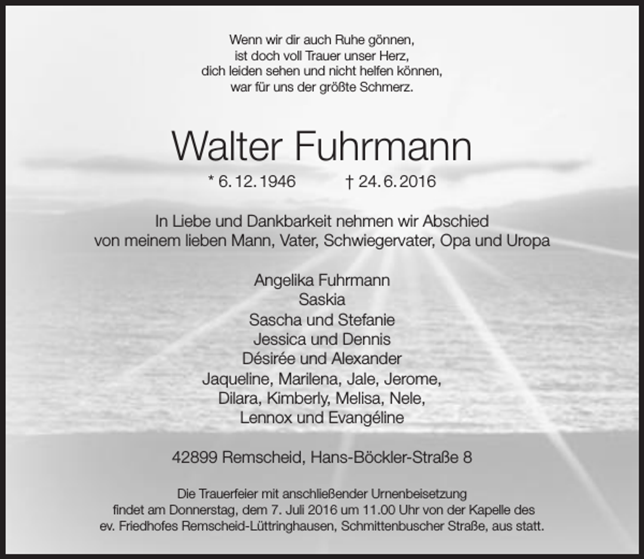 <p>Wenn wir dir auch Ruhe gönnen,<br />ist doch voll Trauer unser Herz,<br />dich leiden sehen und nicht helfen können,<br />war für uns der größte Schmerz.</p><p>Walter Fuhrmann<br />* 6. 12. 1946</p><p>† 24. 6. 2016</p><p>In Liebe und Dankbarkeit nehmen wir Abschied<br />von meinem lieben Mann, Vater, Schwiegervater, Opa und Uropa<br />Angelika Fuhrmann<br />Saskia<br />Sascha und Stefanie<br />Jessica und Dennis<br />Désirée und Alexander<br />Jaqueline, Marilena, Jale, Jerome,<br />Dilara, Kimberly, Melisa, Nele,<br />Lennox und Evangéline<br />42899 Remscheid, Hans-Böckler-Straße 8<br />Die Trauerfeier mit anschließender Urnenbeisetzung<br />findet am Donnerstag, dem 7. Juli 2016 um 11.00 Uhr von der Kapelle des<br />ev. Friedhofes Remscheid-Lüttringhausen, Schmittenbuscher Straße, aus statt.</p>