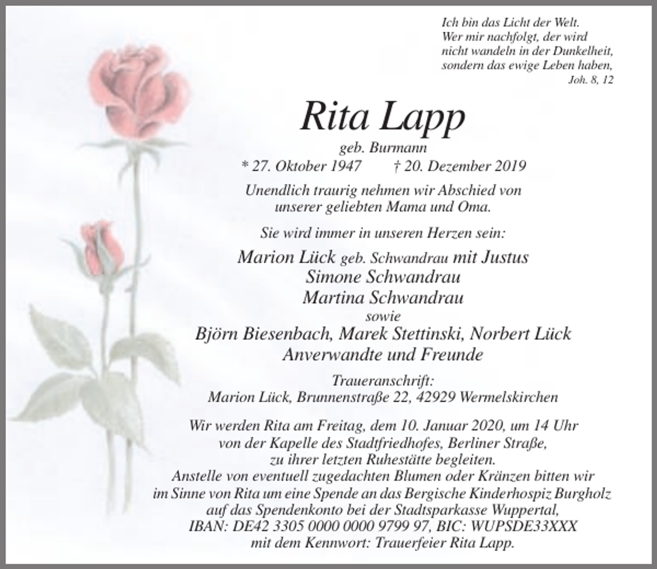 <p>Ich bin das Licht der Welt.<br />Wer mir nachfolgt, der wird<br />nicht wandeln in der Dunkelheit,<br />sondern das ewige Leben haben,<br />Joh. 8, 12</p><p>Rita Lapp<br />geb. Burmann<br />* 27. Oktober 1947<br />† 20. Dezember 2019<br />Unendlich traurig nehmen wir Abschied von<br />unserer geliebten Mama und Oma.<br />Sie wird immer in unseren Herzen sein:</p><p>Marion Lück geb. Schwandrau mit Justus<br />Simone Schwandrau<br />Martina Schwandrau<br />sowie</p><p>Björn Biesenbach, Marek Stettinski, Norbert Lück<br />Anverwandte und Freunde<br />Traueranschrift:<br />Marion Lück, Brunnenstraße 22, 42929 Wermelskirchen<br />Wir werden Rita am Freitag, dem 10. Januar 2020, um 14 Uhr<br />von der Kapelle des Stadtfriedhofes, Berliner Straße,<br />zu ihrer letzten Ruhestätte begleiten.<br />Anstelle von eventuell zugedachten Blumen oder Kränzen bitten wir<br />im Sinne von Rita um eine Spende an das Bergische Kinderhospiz Burgholz<br />auf das Spendenkonto bei der Stadtsparkasse Wuppertal,<br />IBAN: DE42 3305 9797, BIC: WUPSDE33XXX<br />mit dem Kennwort: Trauerfeier Rita Lapp.</p>