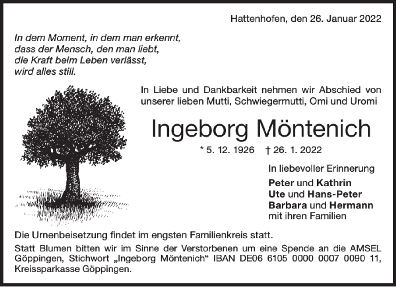 <p>Hattenhofen, den 26. Januar 2022<br />In dem Moment, in dem man erkennt,<br />dass der Mensch, den man liebt,<br />die Kraft beim Leben verlässt,<br />wird alles still.<br />In Liebe und Dankbarkeit nehmen wir Abschied von<br />unserer lieben Mutti, Schwiegermutti, Omi und Uromi</p><p>Ingeborg Möntenich<br />* 5. 12. 1926</p><p>† 26. 1. 2022</p><p>In liebevoller Erinnerung<br />Peter und Kathrin<br />Ute und Hans-Peter<br />Barbara und Hermann<br />mit ihren Familien<br />Die Urnenbeisetzung ﬁndet im engsten Familienkreis statt.<br />Statt Blumen bitten wir im Sinne der Verstorbenen um eine Spende an die AMSEL<br />Göppingen, Stichwort „Ingeborg Möntenich“ IBAN DE0105 07 0090 11,<br />Kreissparkasse Göppingen.</p>