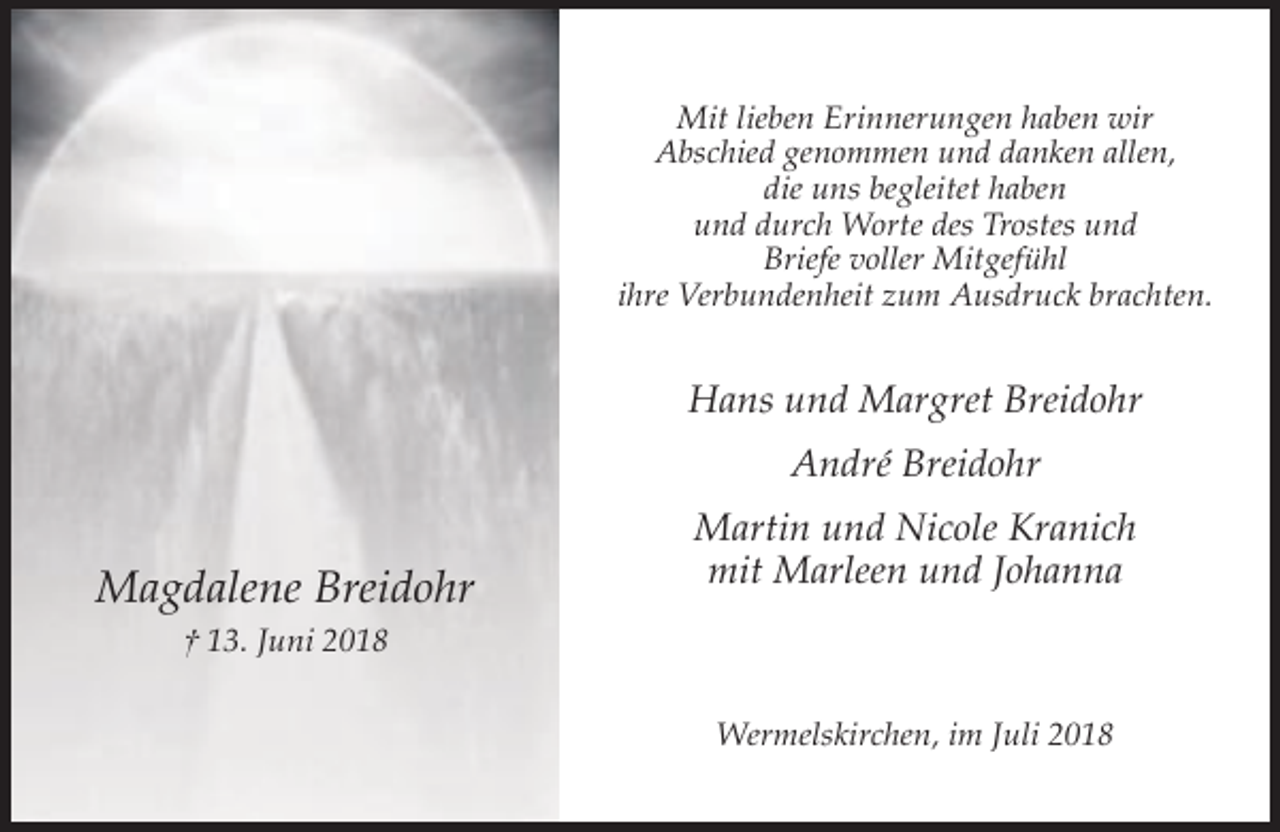 <p>Mit lieben Erinnerungen haben wir<br />Abschied genommen und danken allen,<br />die uns begleitet haben<br />und durch Worte des Trostes und<br />Briefe voller Mitgefühl<br />ihre Verbundenheit zum Ausdruck brachten.</p><p>Hans und Margret Breidohr<br />André Breidohr</p><p>Magdalene Breidohr</p><p>Martin und Nicole Kranich<br />mit Marleen und Johanna</p><p>† 13. Juni 2018<br />Wermelskirchen, im Juli 2018</p>