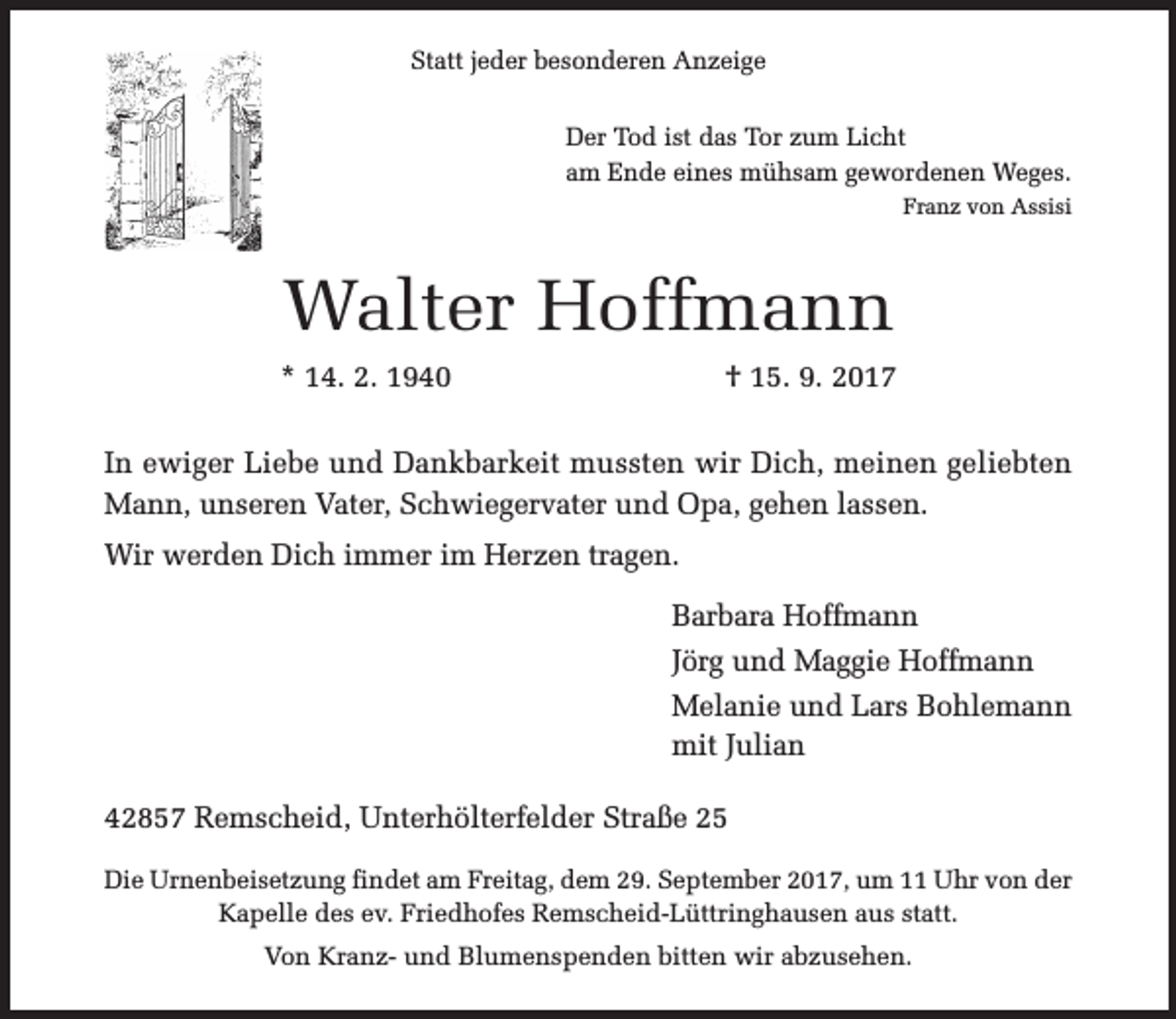 <p>Statt jeder besonderen Anzeige<br />Der Tod ist das Tor zum Licht<br />am Ende eines mühsam gewordenen Weges.<br />Franz von Assisi</p><p>Walter Hoffmann<br />* 14. 2. 1940</p><p>† 15. 9. 2017</p><p>In ewiger Liebe und Dankbarkeit mussten wir Dich, meinen geliebten<br />Mann, unseren Vater, Schwiegervater und Opa, gehen lassen.<br />Wir werden Dich immer im Herzen tragen.<br />Barbara Hoffmann<br />Jörg und Maggie Hoffmann<br />Melanie und Lars Bohlemann<br />mit Julian<br />42857 Remscheid, Unterhölterfelder Straße 25<br />Die Urnenbeisetzung findet am Freitag, dem 29. September 2017, um 11 Uhr von der<br />Kapelle des ev. Friedhofes Remscheid-Lüttringhausen aus statt.<br />Von Kranz- und Blumenspenden bitten wir abzusehen.</p>