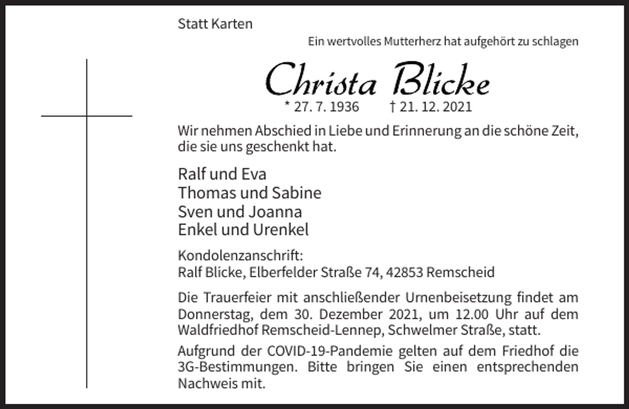 <p>Statt Karten<br />Ein wertvolles Mutterherz hat aufgehört zu schlagen</p><p>Christa Blicke<br />* 27. 7. 1936</p><p>† 21. 12. 2021</p><p>Wir nehmen Abschied in Liebe und Erinnerung an die schöne Zeit,<br />die sie uns geschenkt hat.</p><p>Ralf und Eva<br />Thomas und Sabine<br />Sven und Joanna<br />Enkel und Urenkel<br />Kondolenzanschrift:<br />Ralf Blicke, Elberfelder Straße 74, 42853 Remscheid<br />Die Trauerfeier mit anschließender Urnenbeisetzung findet am<br />Donnerstag, dem 30. Dezember 2021, um 12.00 Uhr auf dem<br />Waldfriedhof Remscheid-Lennep, Schwelmer Straße, statt.<br />Aufgrund der COVID-19-Pandemie gelten auf dem Friedhof die<br />3G-Bestimmungen. Bitte bringen Sie einen entsprechenden<br />Nachweis mit.</p>