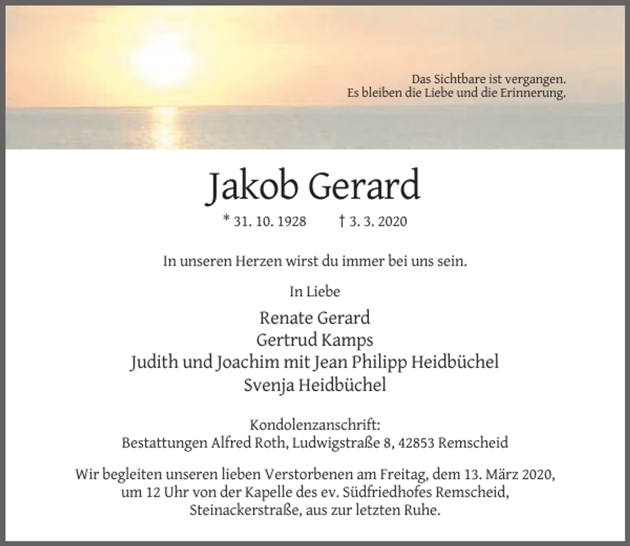 <p>Das Sichtbare ist vergangen.<br />Es bleiben die Liebe und die Erinnerung.</p><p>Jakob Gerard<br />* 31. 10. 1928</p><p>† 3. 3. 2020</p><p>In unseren Herzen wirst du immer bei uns sein.<br />In Liebe</p><p>Renate Gerard<br />Gertrud Kamps<br />Judith und Joachim mit Jean Philipp Heidbüchel<br />Svenja Heidbüchel<br />Kondolenzanschrift:<br />Bestattungen Alfred Roth, Ludwigstraße 8, 42853 Remscheid<br />Wir begleiten unseren lieben Verstorbenen am Freitag, dem 13. März 2020,<br />um 12 Uhr von der Kapelle des ev. Südfriedhofes Remscheid,<br />Steinackerstraße, aus zur letzten Ruhe.</p>