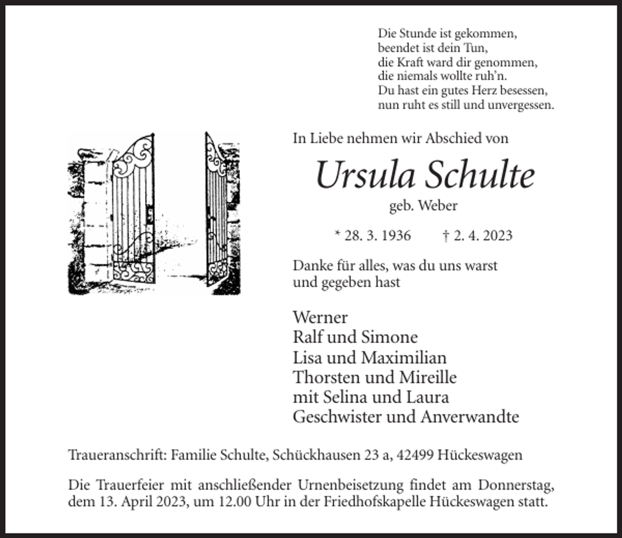 <p>Die Stunde ist gekommen,<br />beendet ist dein Tun,<br />die Kraft ward dir genommen,<br />die niemals wollte ruh’n.<br />Du hast ein gutes Herz besessen,<br />nun ruht es still und unvergessen.</p><p>In Liebe nehmen wir Abschied von</p><p>Ursula Schulte<br />geb. Weber<br />* 28. 3. 1936</p><p>† 2. 4. 2023</p><p>Danke für alles, was du uns warst<br />und gegeben hast</p><p>Werner<br />Ralf und Simone<br />Lisa und Maximilian<br />Thorsten und Mireille<br />mit Selina und Laura<br />Geschwister und Anverwandte<br />Traueranschrift: Familie Schulte, Schückhausen 23 a, 42499 Hückeswagen<br />Die Trauerfeier mit anschließender Urnenbeisetzung findet am Donnerstag,<br />dem 13. April 2023, um 12.00 Uhr in der Friedhofskapelle Hückeswagen statt.</p>