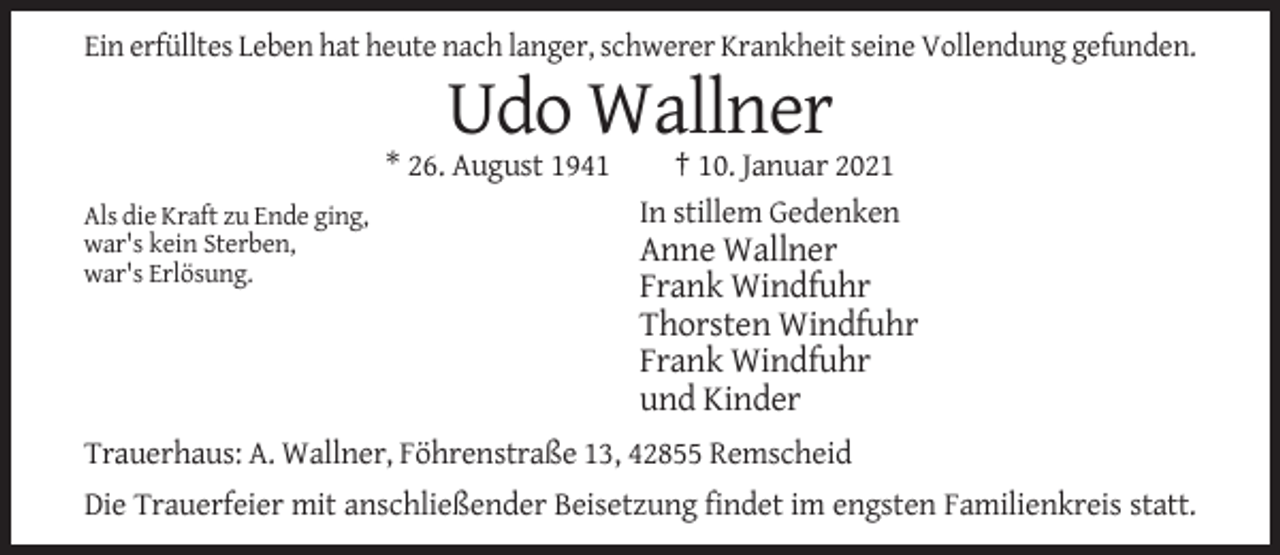 <p>Ein erfülltes Leben hat heute nach langer, schwerer Krankheit seine Vollendung gefunden.</p><p>Udo Wallner<br />* 26. August 1941<br />Als die Kraft zu Ende ging,<br />war's kein Sterben,<br />war's Erlösung.</p><p>† 10. Januar 2021<br />In stillem Gedenken</p><p>Anne Wallner<br />Frank Windfuhr<br />Thorsten Windfuhr<br />Frank Windfuhr<br />und Kinder</p><p>Trauerhaus: A. Wallner, Föhrenstraße 13, 42855 Remscheid<br />Die Trauerfeier mit anschließender Beisetzung findet im engsten Familienkreis statt.</p>