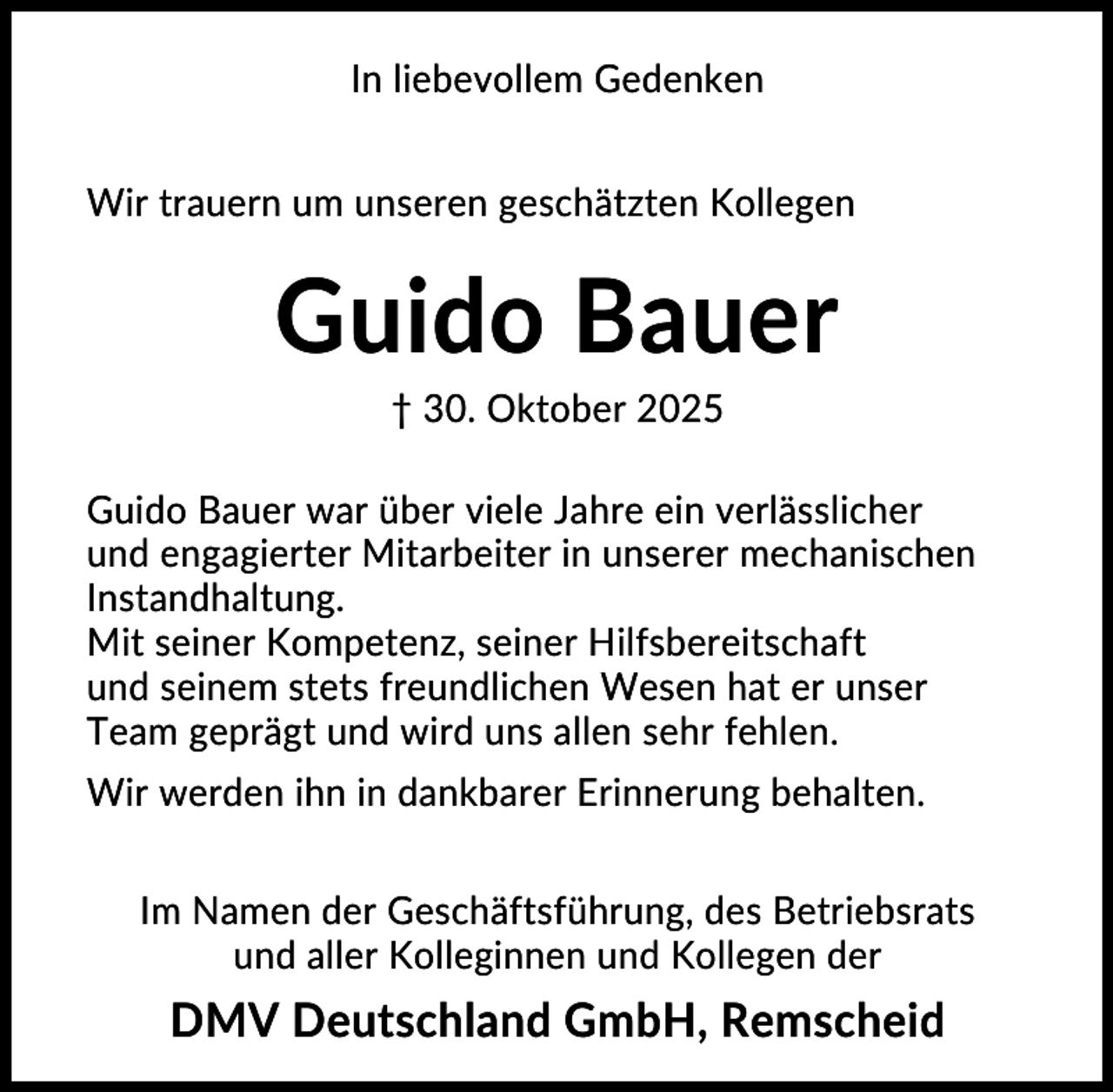 <p>In liebevollem Gedenken<br />Wir trauern um unseren geschätzten Kollegen</p><p>Guido Bauer<br />† 30. Oktober 2025<br />Guido Bauer war über viele Jahre ein verlässlicher<br />und engagierter Mitarbeiter in unserer mechanischen<br />Instandhaltung.<br />Mit seiner Kompetenz, seiner Hilfsbereitschaft<br />und seinem stets freundlichen Wesen hat er unser<br />Team geprägt und wird uns allen sehr fehlen.<br />Wir werden ihn in dankbarer Erinnerung behalten.<br />Im Namen der Geschäftsführung, des Betriebsrats<br />und aller Kolleginnen und Kollegen der</p><p>DMV Deutschland GmbH, Remscheid</p>