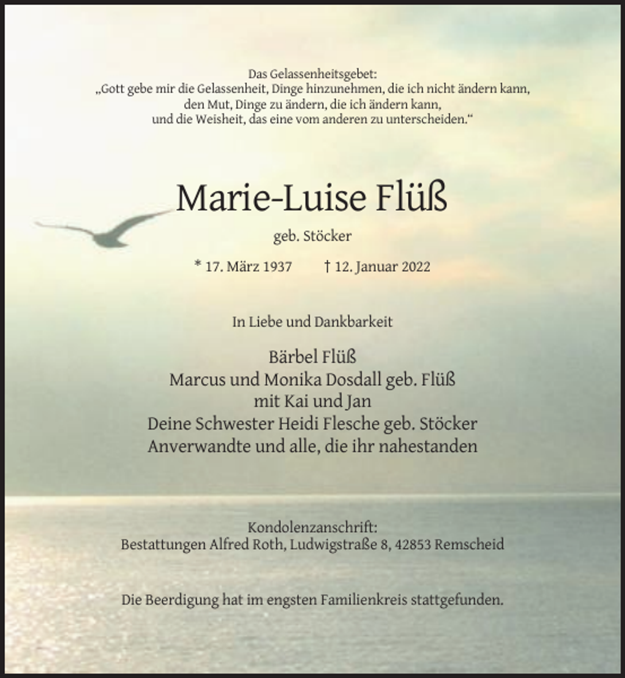 <p>Das Gelassenheitsgebet:<br />„Gott gebe mir die Gelassenheit, Dinge hinzunehmen, die ich nicht ändern kann,<br />den Mut, Dinge zu ändern, die ich ändern kann,<br />und die Weisheit, das eine vom anderen zu unterscheiden.“</p><p>Marie-Luise Flüß<br />geb. Stöcker<br />* 17. März 1937</p><p>† 12. Januar 2022</p><p>In Liebe und Dankbarkeit</p><p>Bärbel Flüß<br />Marcus und Monika Dosdall geb. Flüß<br />mit Kai und Jan<br />Deine Schwester Heidi Flesche geb. Stöcker<br />Anverwandte und alle, die ihr nahestanden</p><p>Kondolenzanschrift:<br />Bestattungen Alfred Roth, Ludwigstraße 8, 42853 Remscheid</p><p>Die Beerdigung hat im engsten Familienkreis stattgefunden.</p>