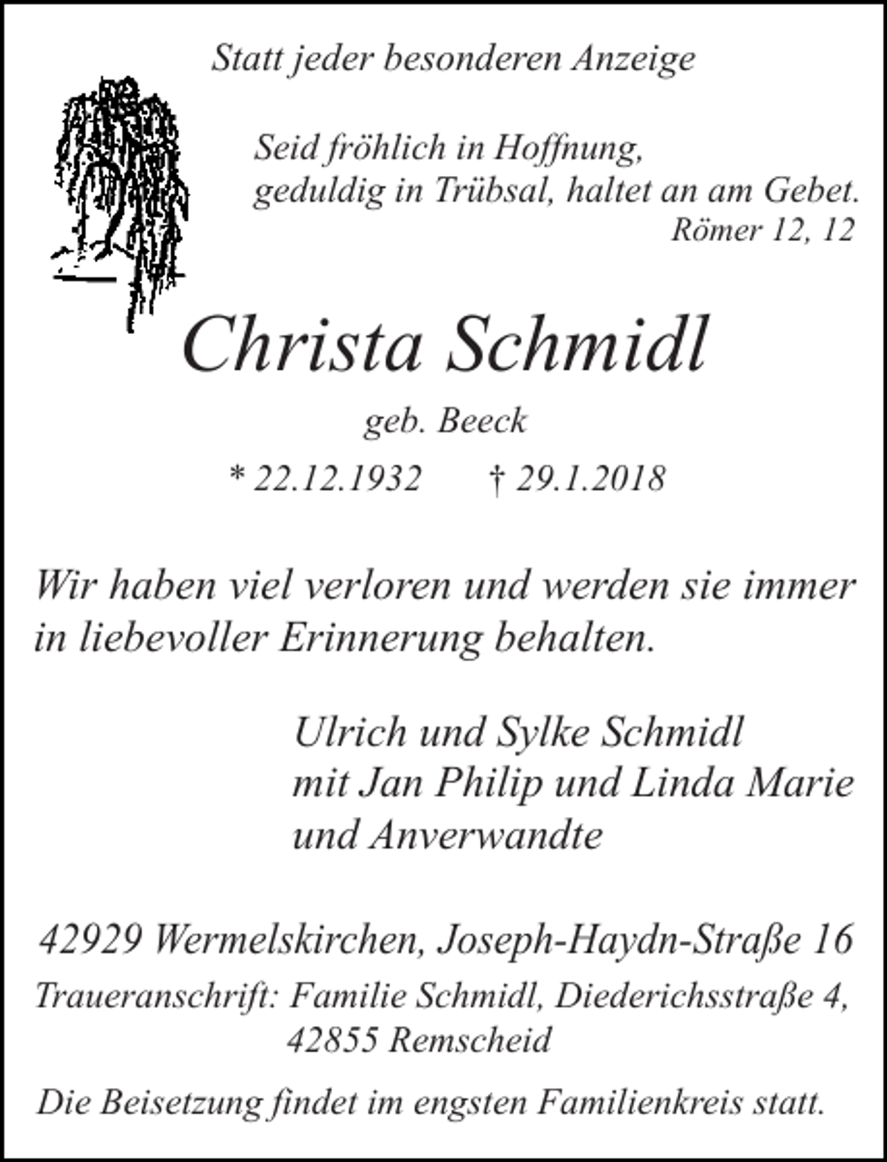 <p>Statt jeder besonderen Anzeige<br />Seid fröhlich in Hoffnung,<br />geduldig in Trübsal, haltet an am Gebet.<br />Römer 12, 12</p><p>Christa Schmidl<br />geb. Beeck</p><p>* 22.12.1932</p><p>† 29.1.2018</p><p>Wir haben viel verloren und werden sie immer<br />in liebevoller Erinnerung behalten.<br />Ulrich und Sylke Schmidl<br />mit Jan Philip und Linda Marie<br />und Anverwandte<br />42929 Wermelskirchen, Joseph-Haydn-Straße 16<br />Traueranschrift: Familie Schmidl, Diederichsstraße 4,<br />42855 Remscheid<br />Die Beisetzung findet im engsten Familienkreis statt.</p>