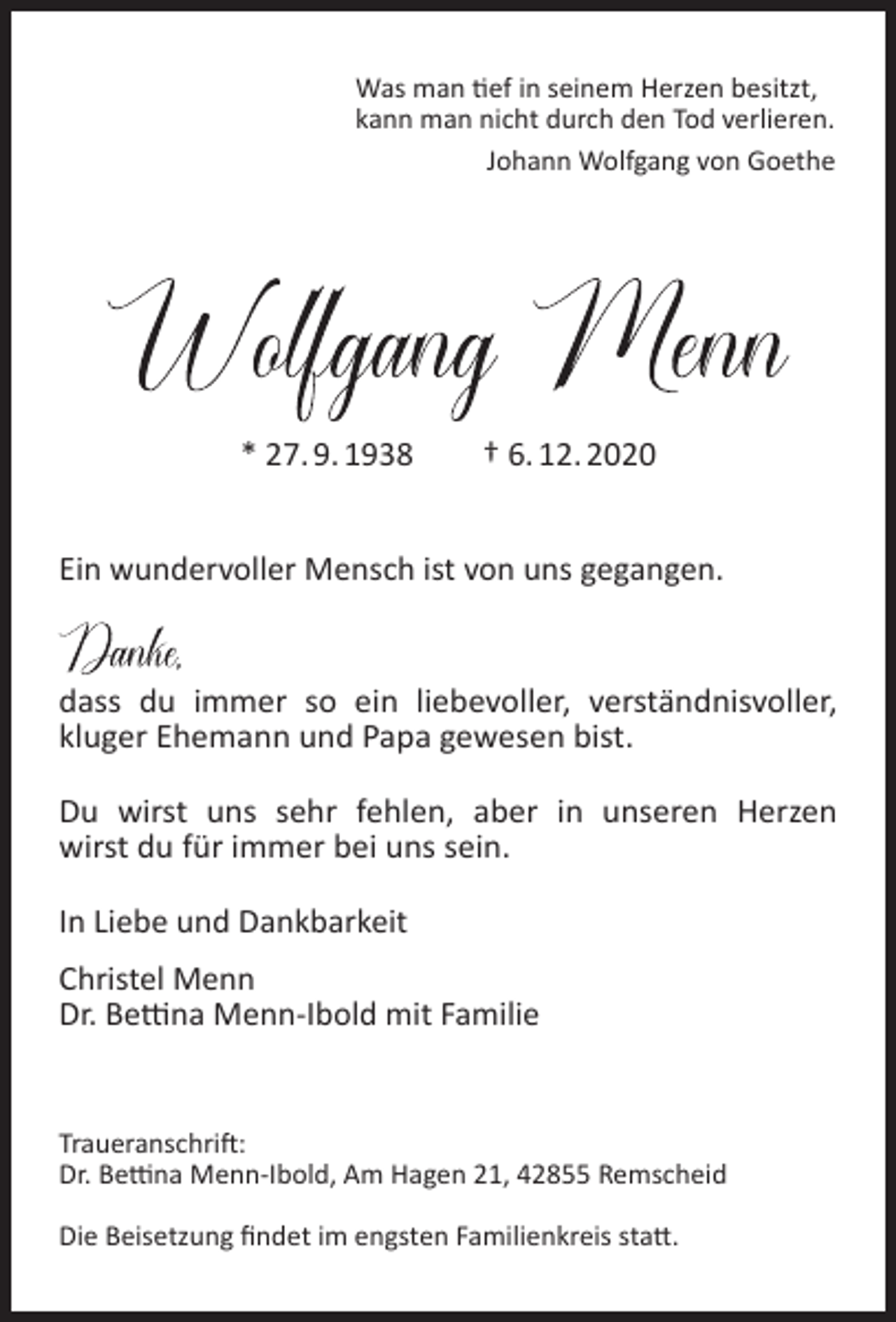 <p>Was man tief in seinem Herzen besitzt,<br />kann man nicht durch den Tod verlieren.<br />Johann Wolfgang von Goethe</p><p>* 27. 9. 1938</p><p>† 6. 12. 2020</p><p>Ein wundervoller Mensch ist von uns gegangen.<br />dass du immer so ein liebevoller, verständnisvoller,<br />kluger Ehemann und Papa gewesen bist.<br />Du wirst uns sehr fehlen, aber in unseren Herzen<br />wirst du für immer bei uns sein.<br />In Liebe und Dankbarkeit<br />Christel Menn<br />Dr. Bettina Menn-Ibold mit Familie</p><p>Traueranschrift:<br />Dr. Bettina Menn-Ibold, Am Hagen 21, 42855 Remscheid<br />Die Beisetzung ﬁndet im engsten Familienkreis statt.</p>