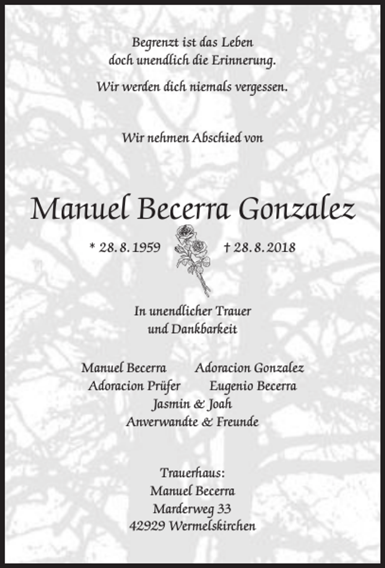 <p>Begrenzt ist das Leben<br />doch unendlich die Erinnerung.<br />Wir werden dich niemals vergessen.<br />Wir nehmen Abschied von</p><p>Manuel Becerra Gonzalez<br />* 28. 8. 1959</p><p>† 28. 8. 2018</p><p>In unendlicher Trauer<br />und Dankbarkeit<br />Manuel Becerra<br />Adoracion Gonzalez<br />Adoracion Prüfer<br />Eugenio Becerra<br />Jasmin &amp; Joah<br />Anverwandte &amp; Freunde<br />Trauerhaus:<br />Manuel Becerra<br />Marderweg 33<br />42929 Wermelskirchen</p>