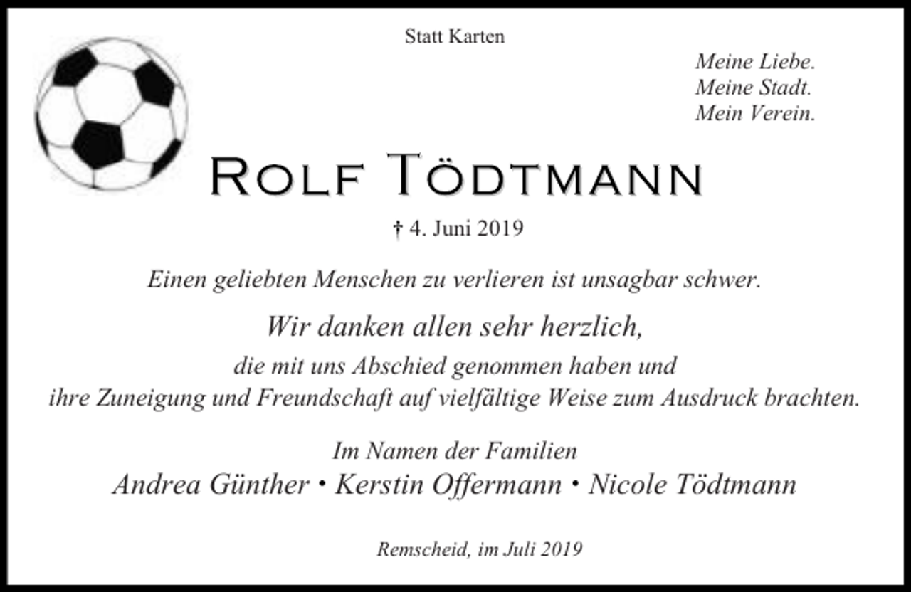 <p>Statt Karten</p><p>Meine Liebe.<br />Meine Stadt.<br />Mein Verein.</p><p>4. Juni 2019</p><p>Einen geliebten Menschen zu verlieren ist unsagbar schwer.</p><p>Wir danken allen sehr herzlich,<br />die mit uns Abschied genommen haben und<br />ihre Zuneigung und Freundschaft auf vielfältige Weise zum Ausdruck brachten.<br />Im Namen der Familien</p><p>Andrea Günther Kerstin Offermann Nicole Tödtmann<br />Remscheid, im Juli 2019</p>