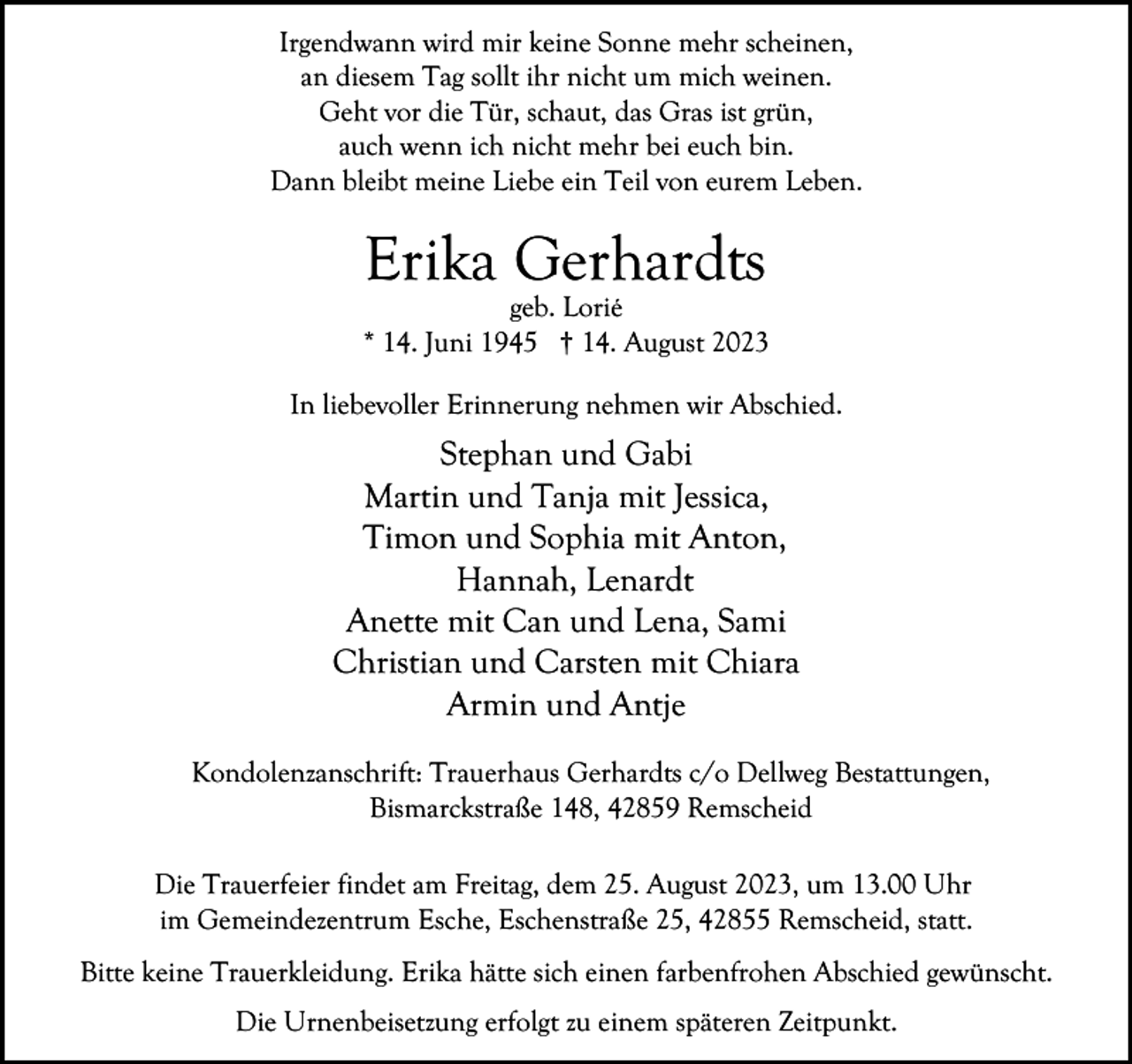 <p>Irgendwann wird mir keine Sonne mehr scheinen,<br />an diesem Tag sollt ihr nicht um mich weinen.<br />Geht vor die Tür, schaut, das Gras ist grün,<br />auch wenn ich nicht mehr bei euch bin.<br />Dann bleibt meine Liebe ein Teil von eurem Leben.</p><p>Erika Gerhardts</p><p>geb. Lorié<br />* 14. Juni 1945 † 14. August 2023<br />In liebevoller Erinnerung nehmen wir Abschied.</p><p>Stephan und Gabi<br />Martin und Tanja mit Jessica,<br />Timon und Sophia mit Anton,<br />Hannah, Lenardt<br />Anette mit Can und Lena, Sami<br />Christian und Carsten mit Chiara<br />Armin und Antje<br />Kondolenzanschrift: Trauerhaus Gerhardts c/o Dellweg Bestattungen,<br />Bismarckstraße 148, 42859 Remscheid<br />Die Trauerfeier findet am Freitag, dem 25. August 2023, um 13.00 Uhr<br />im Gemeindezentrum Esche, Eschenstraße 25, 42855 Remscheid, statt.<br />Bitte keine Trauerkleidung. Erika hätte sich einen farbenfrohen Abschied gewünscht.<br />Die Urnenbeisetzung erfolgt zu einem späteren Zeitpunkt.</p>
