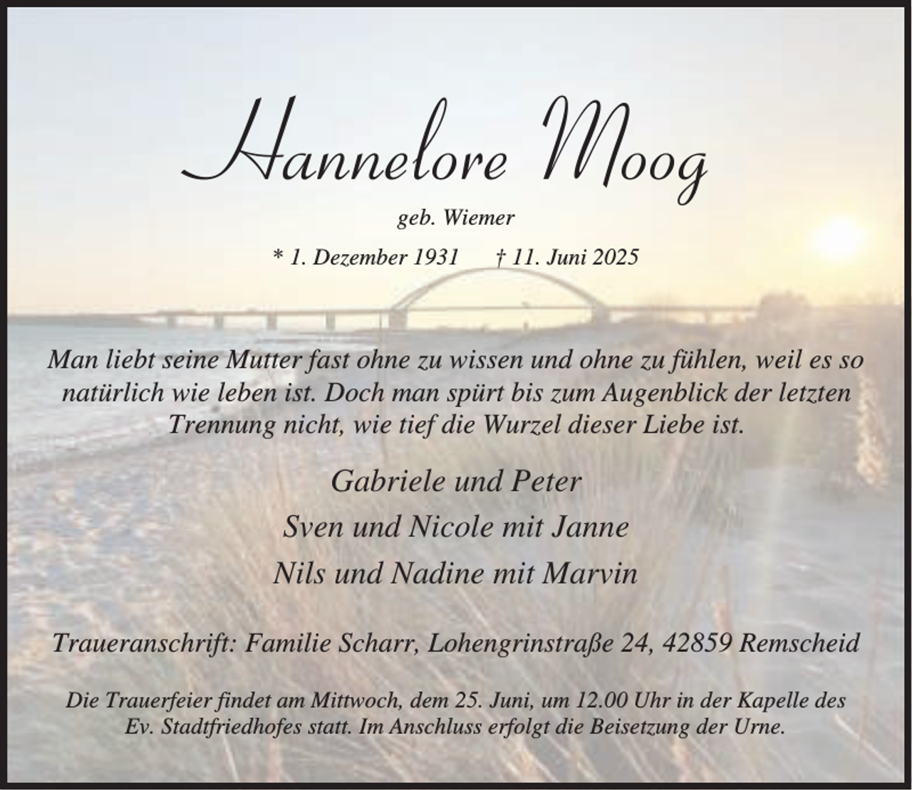 <p>Hannelore Moog<br />geb. Wiemer</p><p>* 1. Dezember 1931</p><p>† 11. Juni 2025</p><p>Man liebt seine Mutter fast ohne zu wissen und ohne zu fühlen, weil es so<br />natürlich wie leben ist. Doch man spürt bis zum Augenblick der letzten<br />Trennung nicht, wie tief die Wurzel dieser Liebe ist.</p><p>Gabriele und Peter<br />Sven und Nicole mit Janne<br />Nils und Nadine mit Marvin<br />Traueranschrift: Familie Scharr, Lohengrinstraße 24, 42859 Remscheid<br />Die Trauerfeier findet am Mittwoch, dem 25. Juni, um 12.00 Uhr in der Kapelle des<br />Ev. Stadtfriedhofes statt. Im Anschluss erfolgt die Beisetzung der Urne.</p>