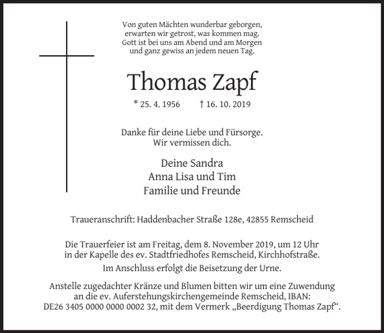 <p>Von guten Mächten wunderbar geborgen,<br />erwarten wir getrost, was kommen mag.<br />Gott ist bei uns am Abend und am Morgen<br />und ganz gewiss an jedem neuen Tag.</p><p>Thomas Zapf<br />* 25. 4. 1956</p><p>† 16. 10. 2019</p><p>Danke für deine Liebe und Fürsorge.<br />Wir vermissen dich.</p><p>Deine Sandra<br />Anna Lisa und Tim<br />Familie und Freunde<br />Traueranschrift: Haddenbacher Straße 128e, 42855 Remscheid<br />Die Trauerfeier ist am Freitag, dem 8. November 2019, um 12 Uhr<br />in der Kapelle des ev. Stadtfriedhofes Remscheid, Kirchhofstraße.<br />Im Anschluss erfolgt die Beisetzung der Urne.<br />Anstelle zugedachter Kränze und Blumen bitten wir um eine Zuwendung<br />an die ev. Auferstehungskirchengemeinde Remscheid, IBAN:<br />DE26 3405 0002 32, mit dem Vermerk „Beerdigung Thomas Zapf“.</p>