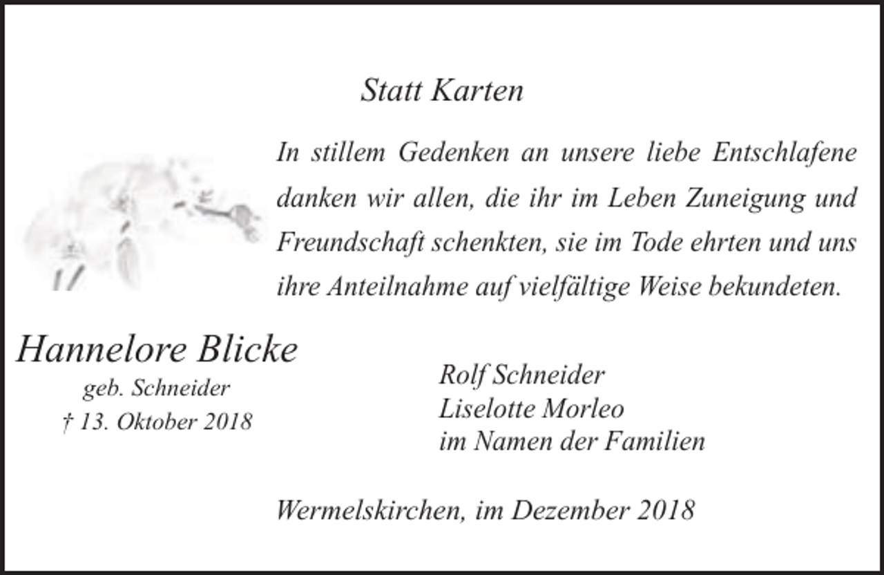 <p>Statt Karten<br />In stillem Gedenken an unsere liebe Entschlafene<br />danken wir allen, die ihr im Leben Zuneigung und<br />Freundschaft schenkten, sie im Tode ehrten und uns<br />ihre Anteilnahme auf vielfältige Weise bekundeten.</p><p>Hannelore Blicke<br />geb. Schneider<br />† 13. Oktober 2018</p><p>Rolf Schneider<br />Liselotte Morleo<br />im Namen der Familien</p><p>Wermelskirchen, im Dezember 2018</p>