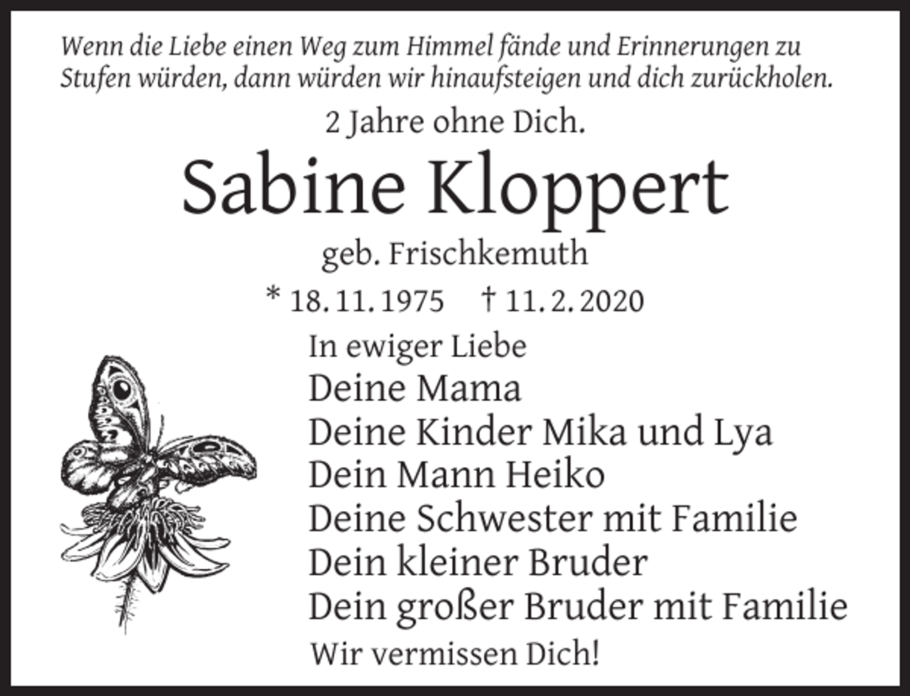 <p>Wenn die Liebe einen Weg zum Himmel fände und Erinnerungen zu<br />Stufen würden, dann würden wir hinaufsteigen und dich zurückholen.</p><p>2 Jahre ohne Dich.</p><p>Sabine Kloppert<br />geb. Frischkemuth<br />* 18. 11. 1975 † 11. 2. 2020<br />In ewiger Liebe</p><p>Deine Mama<br />Deine Kinder Mika und Lya<br />Dein Mann Heiko<br />Deine Schwester mit Familie<br />Dein kleiner Bruder<br />Dein großer Bruder mit Familie<br />Wir vermissen Dich!</p>
