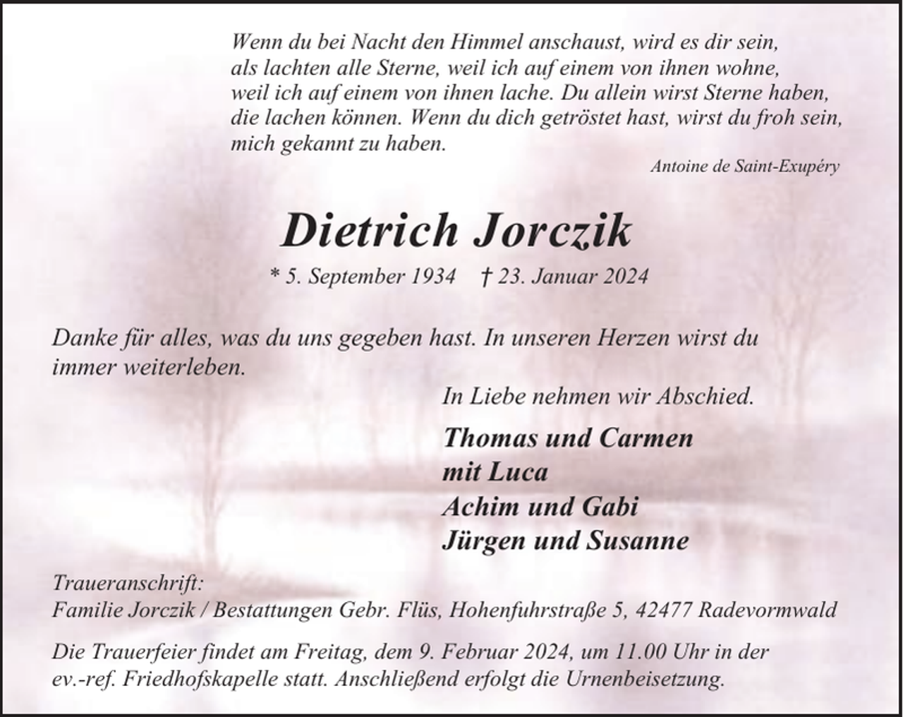 <p>Wenn du bei Nacht den Himmel anschaust, wird es dir sein,<br />als lachten alle Sterne, weil ich auf einem von ihnen wohne,<br />weil ich auf einem von ihnen lache. Du allein wirst Sterne haben,<br />die lachen können. Wenn du dich getröstet hast, wirst du froh sein,<br />mich gekannt zu haben.<br />Antoine de Saint-Exupéry</p><p>Dietrich Jorczik</p><p>* 5. September 1934</p><p>† 23. Januar 2024</p><p>Danke für alles, was du uns gegeben hast. In unseren Herzen wirst du<br />immer weiterleben.<br />In Liebe nehmen wir Abschied.</p><p>Thomas und Carmen<br />mit Luca<br />Achim und Gabi<br />Jürgen und Susanne<br />Traueranschrift:<br />Familie Jorczik / Bestattungen Gebr. Flüs, Hohenfuhrstraße 5, 42477 Radevormwald<br />Die Trauerfeier findet am Freitag, dem 9. Februar 2024, um 11.00 Uhr in der<br />ev.-ref. Friedhofskapelle statt. Anschließend erfolgt die Urnenbeisetzung.</p>