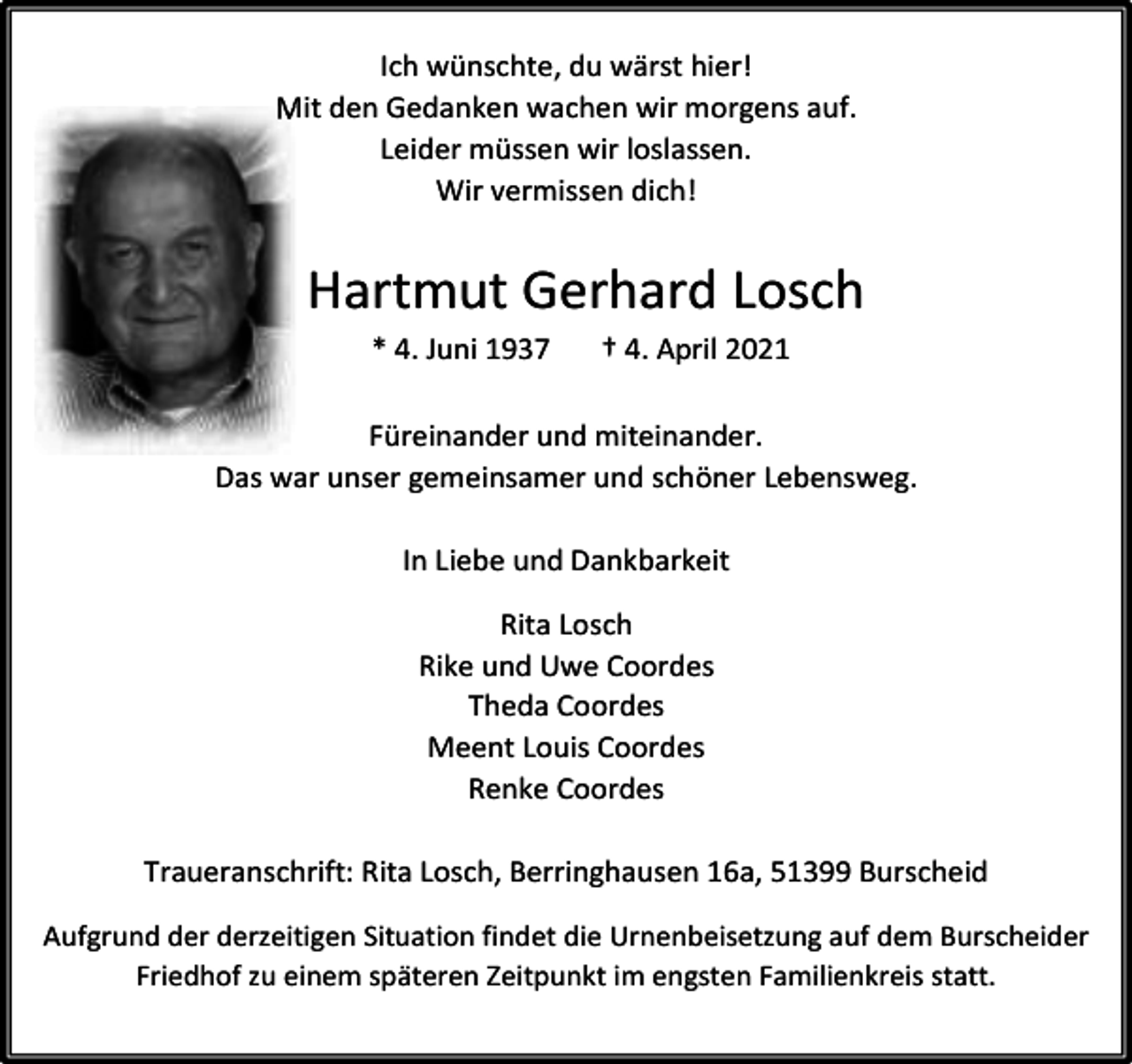 <p>Ich wünschte, du wärst hier!<br />Mit<br />M den Gedanken wachen wir morgens auf.<br />Leider müssen wir loslassen.<br />Wir vermissen dich!</p><p>Hartmut Gerhard Losch<br />* 4. Juni 1937</p><p>† 4. April 2021</p><p>Füreinander und miteinander.<br />Das war unser gemeinsamer und schöner Lebensweg.<br />In Liebe und Dankbarkeit<br />Rita Losch<br />Rike und Uwe Coordes<br />Theda Coordes<br />Meent Louis Coordes<br />Renke Coordes<br />Traueranschrift: Rita Losch, Berringhausen 16a, 51399 Burscheid<br />Aufgrund der derzeitigen Situation findet die Urnenbeisetzung auf dem Burscheider<br />Friedhof zu einem späteren Zeitpunkt im engsten Familienkreis statt.</p>
