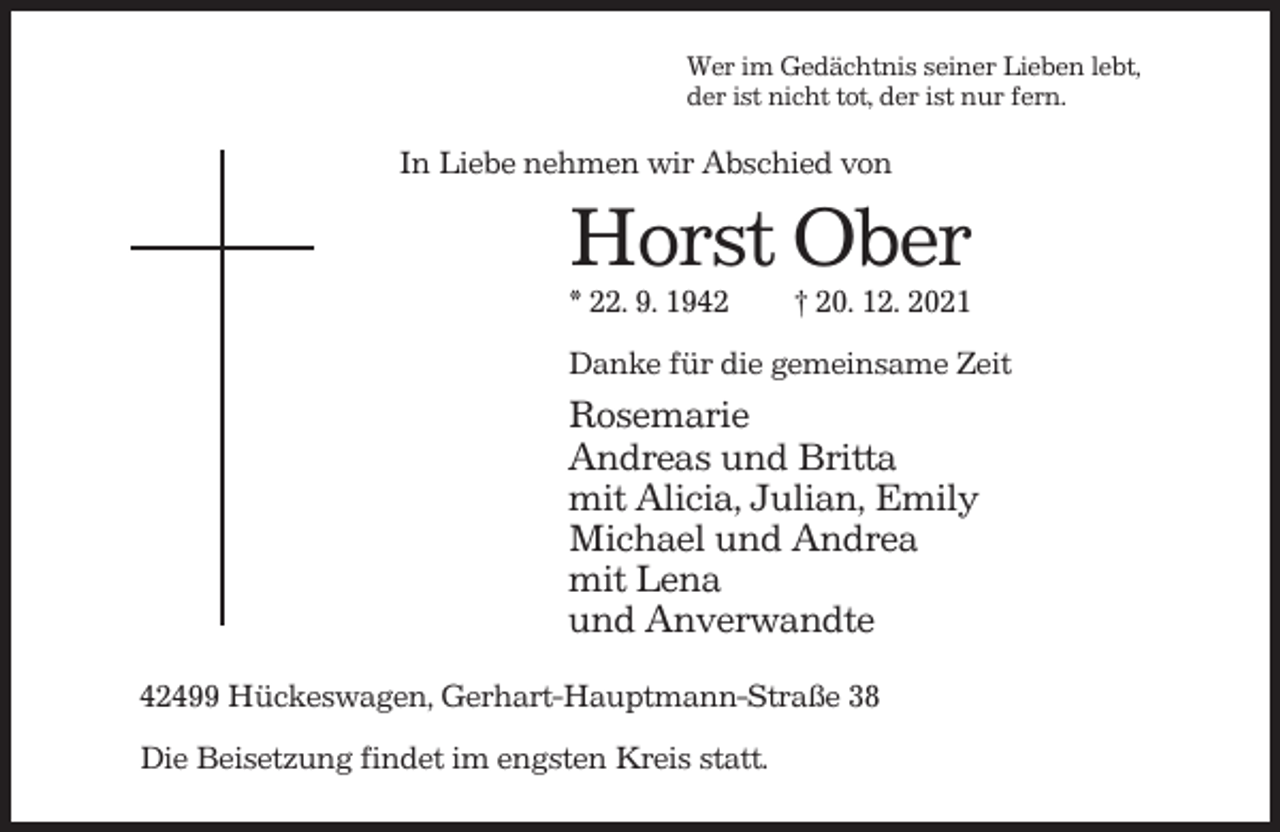 <p>Wer im Gedächtnis seiner Lieben lebt,<br />der ist nicht tot, der ist nur fern.</p><p>In Liebe nehmen wir Abschied von</p><p>Horst Ober<br />* 22. 9. 1942</p><p>† 20. 12. 2021</p><p>Danke für die gemeinsame Zeit</p><p>Rosemarie<br />Andreas und Britta<br />mit Alicia, Julian, Emily<br />Michael und Andrea<br />mit Lena<br />und Anverwandte<br />42499 Hückeswagen, Gerhart-Hauptmann-Straße 38<br />Die Beisetzung findet im engsten Kreis statt.</p>