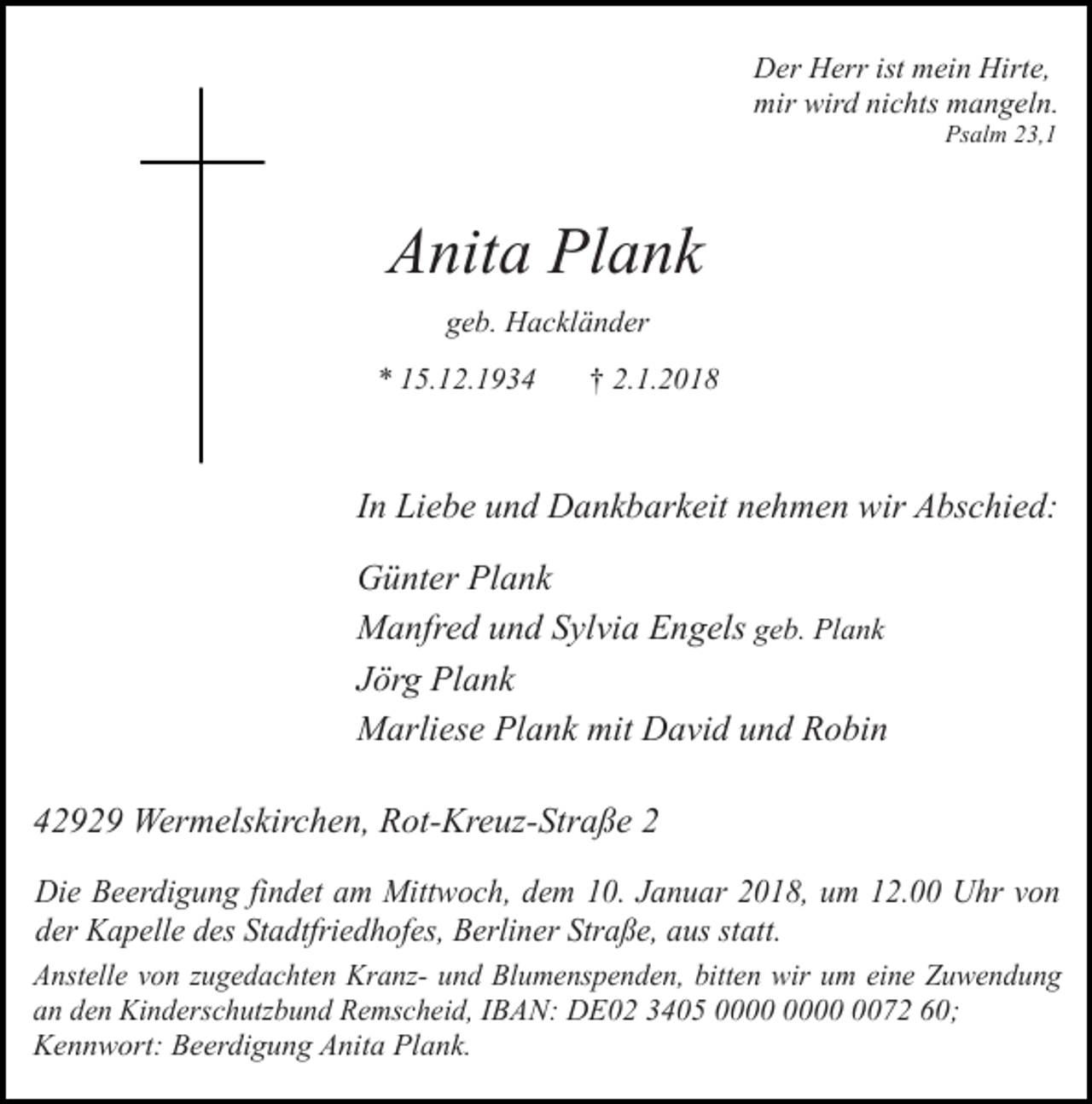 <p>Der Herr ist mein Hirte,<br />mir wird nichts mangeln.<br />Psalm 23,1</p><p>Anita Plank<br />geb. Hackländer<br />* 15.12.1934</p><p>† 2.1.2018</p><p>In Liebe und Dankbarkeit nehmen wir Abschied:<br />Günter Plank<br />Manfred und Sylvia Engels geb. Plank<br />Jörg Plank<br />Marliese Plank mit David und Robin<br />42929 Wermelskirchen, Rot-Kreuz-Straße 2<br />Die Beerdigung findet am Mittwoch, dem 10. Januar 2018, um 12.00 Uhr von<br />der Kapelle des Stadtfriedhofes, Berliner Straße, aus statt.<br />Anstelle von zugedachten Kranz- und Blumenspenden, bitten wir um eine Zuwendung<br />an den Kinderschutzbund Remscheid, IBAN: DE02 3405 0072 60;<br />Kennwort: Beerdigung Anita Plank.</p>