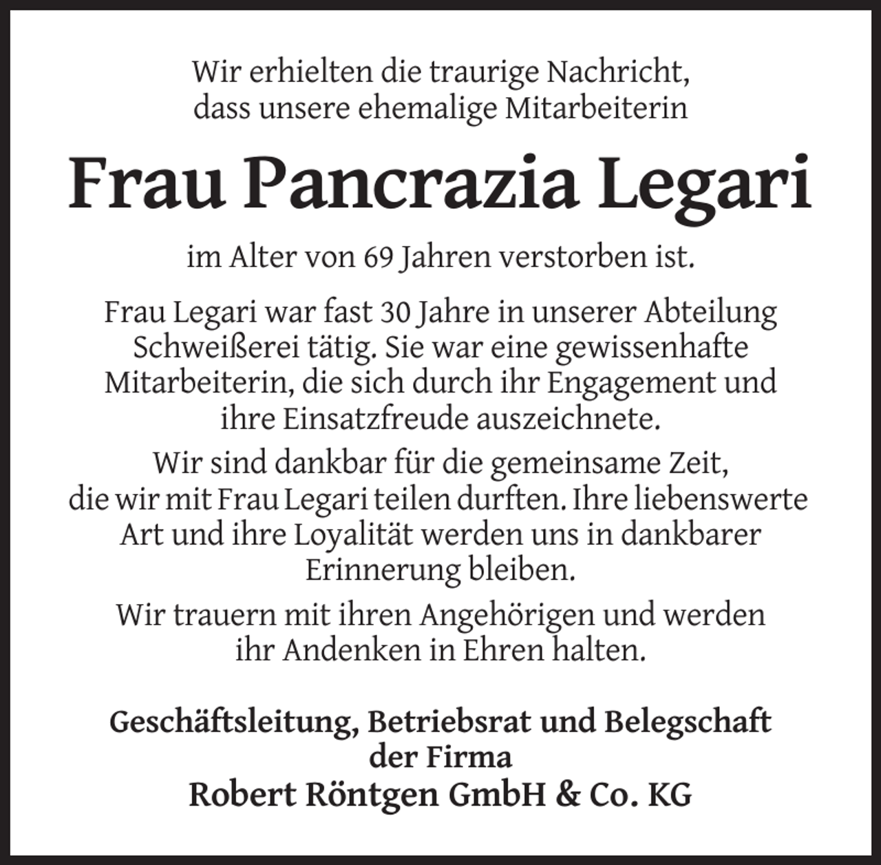 <p>Wir erhielten die traurige Nachricht,<br />dass unsere ehemalige Mitarbeiterin</p><p>Frau Pancrazia Legari<br />im Alter von 69 Jahren verstorben ist.<br />Frau Legari war fast 30 Jahre in unserer Abteilung<br />Schweißerei tätig. Sie war eine gewissenhafte<br />Mitarbeiterin, die sich durch ihr Engagement und<br />ihre Einsatzfreude auszeichnete.<br />Wir sind dankbar für die gemeinsame Zeit,<br />die wir mit Frau Legari teilen durften. Ihre liebenswerte<br />Art und ihre Loyalität werden uns in dankbarer<br />Erinnerung bleiben.<br />Wir trauern mit ihren Angehörigen und werden<br />ihr Andenken in Ehren halten.<br />Geschäftsleitung, Betriebsrat und Belegschaft<br />der Firma</p><p>Robert Röntgen GmbH &amp; Co. KG</p>