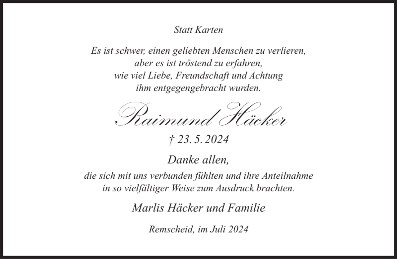 <p>Statt Karten<br />Es ist schwer, einen geliebten Menschen zu verlieren,<br />aber es ist tröstend zu erfahren,<br />wie viel Liebe, Freundschaft und Achtung<br />ihm entgegengebracht wurden.</p>
<p>Raimund Häcker<br />† 23. 5. 2024</p>
<p>Danke allen,<br />die sich mit uns verbunden fühlten und ihre Anteilnahme<br />in so vielfältiger Weise zum Ausdruck brachten.</p>
<p>Marlis Häcker und Familie<br />Remscheid, im Juli 2024</p>