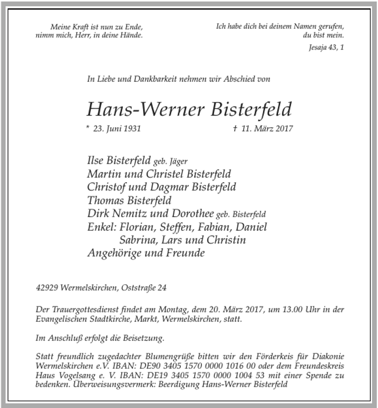 <p>Meine Kraft ist nun zu Ende,<br />nimm mich, Herr, in deine Hände.</p><p>Ich habe dich bei deinem Namen gerufen,<br />du bist mein.<br />Jesaja 43, 1</p><p>In Liebe und Dankbarkeit nehmen wir Abschied von</p><p>Hans-Werner Bisterfeld<br />* 23. Juni 1931</p><p>† 11. März 2017</p><p>Ilse Bisterfeld geb. Jäger<br />Martin und Christel Bisterfeld<br />Christof und Dagmar Bisterfeld<br />Thomas Bisterfeld<br />Dirk Nemitz und Dorothee geb. Bisterfeld<br />Enkel: Florian, Steffen, Fabian, Daniel<br />Sabrina, Lars und Christin<br />Angehörige und Freunde<br />42929 Wermelskirchen, Oststraße 24<br />Der Trauergottesdienst findet am Montag, dem 20. März 2017, um 13.00 Uhr in der<br />Evangelischen Stadtkirche, Markt, Wermelskirchen, statt.<br />Im Anschluß erfolgt die Beisetzung.<br />Statt freundlich zugedachter Blumengrüße bitten wir den Förderkeis für Diakonie<br />Wermelskirchen e.V. IBAN: DE90 3405 157000 1016 00 oder dem Freundeskreis<br />Haus Vogelsang e. V. IBAN: DE19 3405 157000 1004 53 mit einer Spende zu<br />bedenken. Überweisungsvermerk: Beerdigung Hans-Werner Bisterfeld</p>