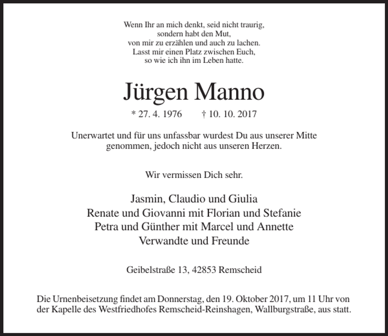 <p>Wenn Ihr an mich denkt, seid nicht traurig,<br />sondern habt den Mut,<br />von mir zu erzählen und auch zu lachen.<br />Lasst mir einen Platz zwischen Euch,<br />so wie ich ihn im Leben hatte.</p><p>Jürgen Manno<br />* 27. 4. 1976</p><p>† 10. 10. 2017</p><p>Unerwartet und für uns unfassbar wurdest Du aus unserer Mitte<br />genommen, jedoch nicht aus unseren Herzen.<br />Wir vermissen Dich sehr.</p><p>Jasmin, Claudio und Giulia<br />Renate und Giovanni mit Florian und Stefanie<br />Petra und Günther mit Marcel und Annette<br />Verwandte und Freunde<br />Geibelstraße 13, 42853 Remscheid<br />Die Urnenbeisetzung findet am Donnerstag, den 19. Oktober 2017, um 11 Uhr von<br />der Kapelle des Westfriedhofes Remscheid-Reinshagen, Wallburgstraße, aus statt.</p>