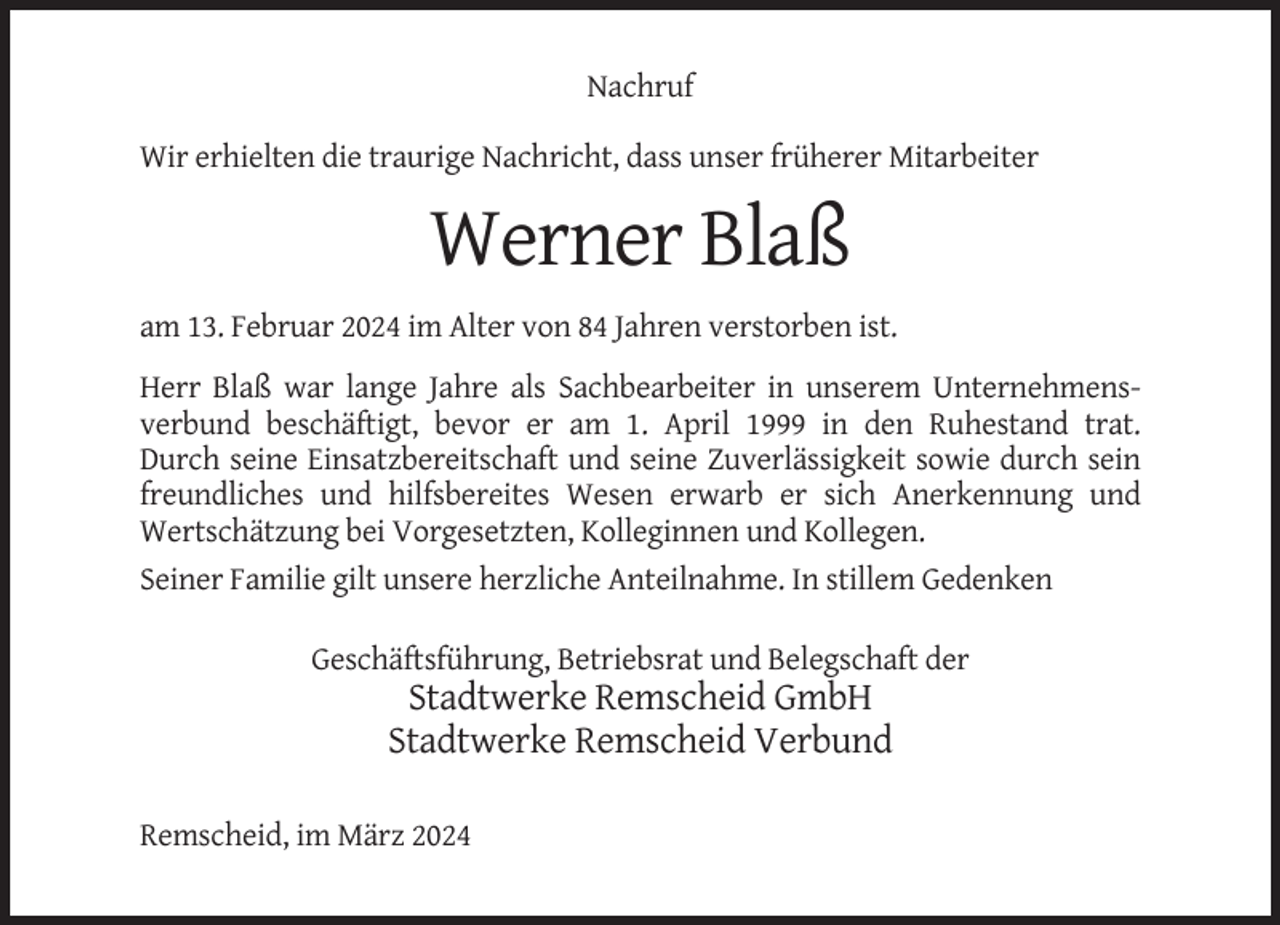 <p>Nachruf<br />Wir erhielten die traurige Nachricht, dass unser früherer Mitarbeiter</p><p>Werner Blaß<br />am 13. Februar 2024 im Alter von 84 Jahren verstorben ist.<br />Herr Blaß war lange Jahre als Sachbearbeiter in unserem Unternehmensverbund beschäftigt, bevor er am 1. April 1999 in den Ruhestand trat.<br />Durch seine Einsatzbereitschaft und seine Zuverlässigkeit sowie durch sein<br />freundliches und hilfsbereites Wesen erwarb er sich Anerkennung und<br />Wertschätzung bei Vorgesetzten, Kolleginnen und Kollegen.<br />Seiner Familie gilt unsere herzliche Anteilnahme. In stillem Gedenken<br />Geschäftsführung, Betriebsrat und Belegschaft der</p><p>Stadtwerke Remscheid GmbH<br />Stadtwerke Remscheid Verbund<br />Remscheid, im März 2024</p>