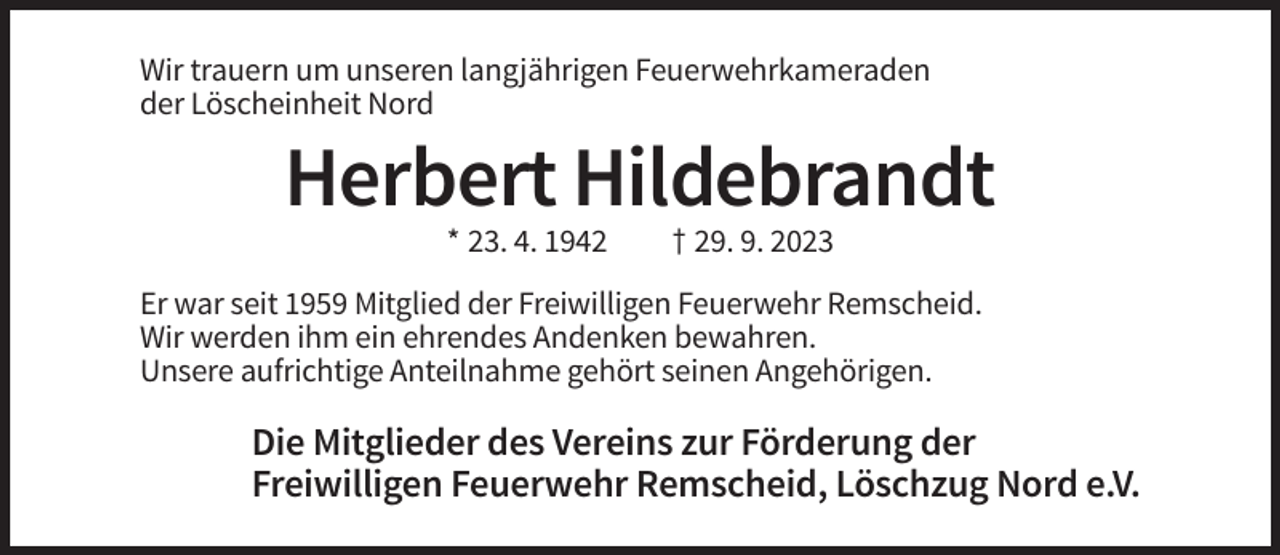 <p>Wir trauern um unseren langjährigen Feuerwehrkameraden<br />der Löscheinheit Nord</p><p>Herbert Hildebrandt<br />* 23. 4. 1942</p><p>† 29. 9. 2023</p><p>Er war seit 1959 Mitglied der Freiwilligen Feuerwehr Remscheid.<br />Wir werden ihm ein ehrendes Andenken bewahren.<br />Unsere aufrichtige Anteilnahme gehört seinen Angehörigen.</p><p>Die Mitglieder des Vereins zur Förderung der<br />Freiwilligen Feuerwehr Remscheid, Löschzug Nord e.V.</p>