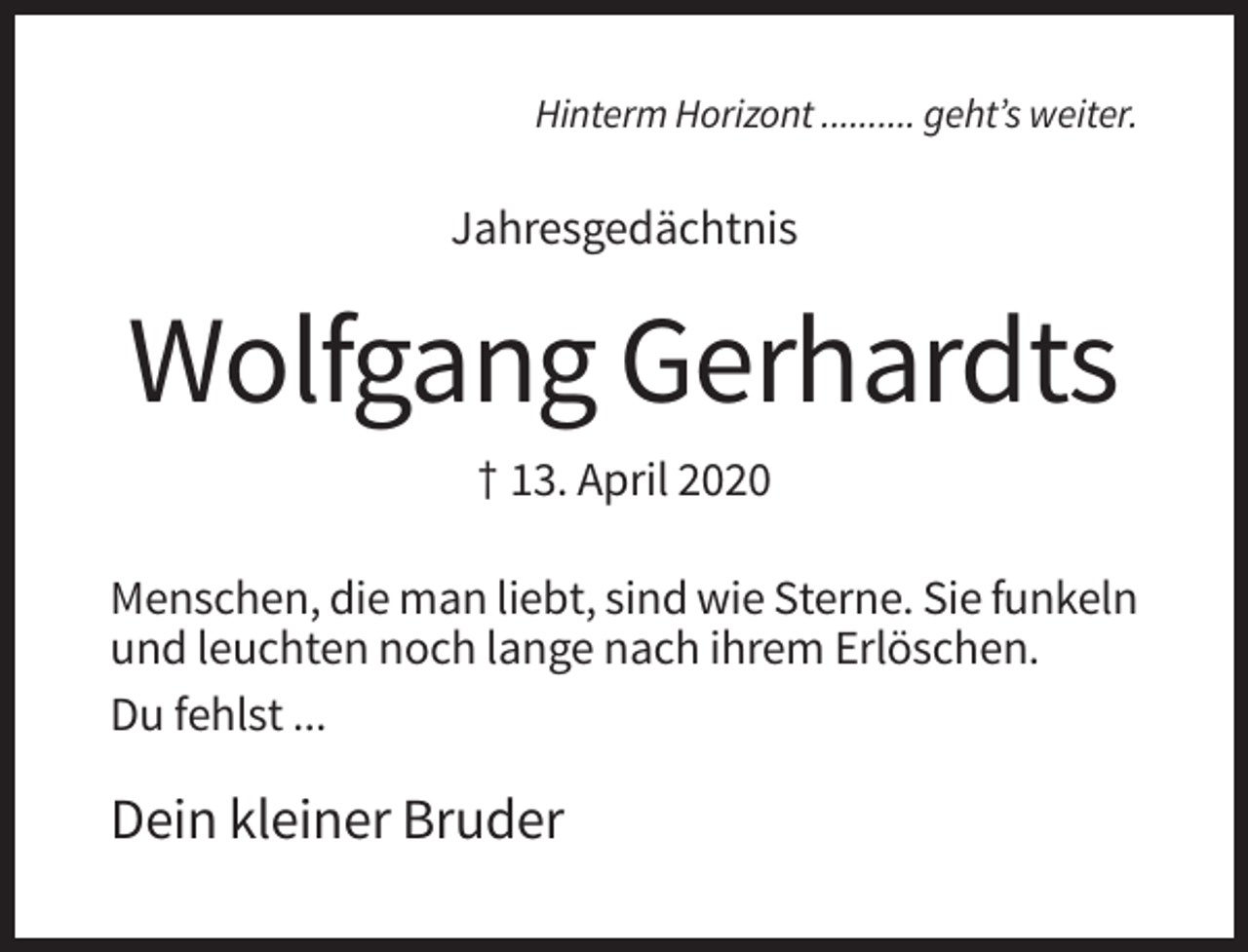 <p>Hinterm Horizont .......... geht’s weiter.</p><p>Jahresgedächtnis</p><p>Wolfgang Gerhardts<br />† 13. April 2020<br />Menschen, die man liebt, sind wie Sterne. Sie funkeln<br />und leuchten noch lange nach ihrem Erlöschen.<br />Du fehlst ...</p><p>Dein kleiner Bruder</p>