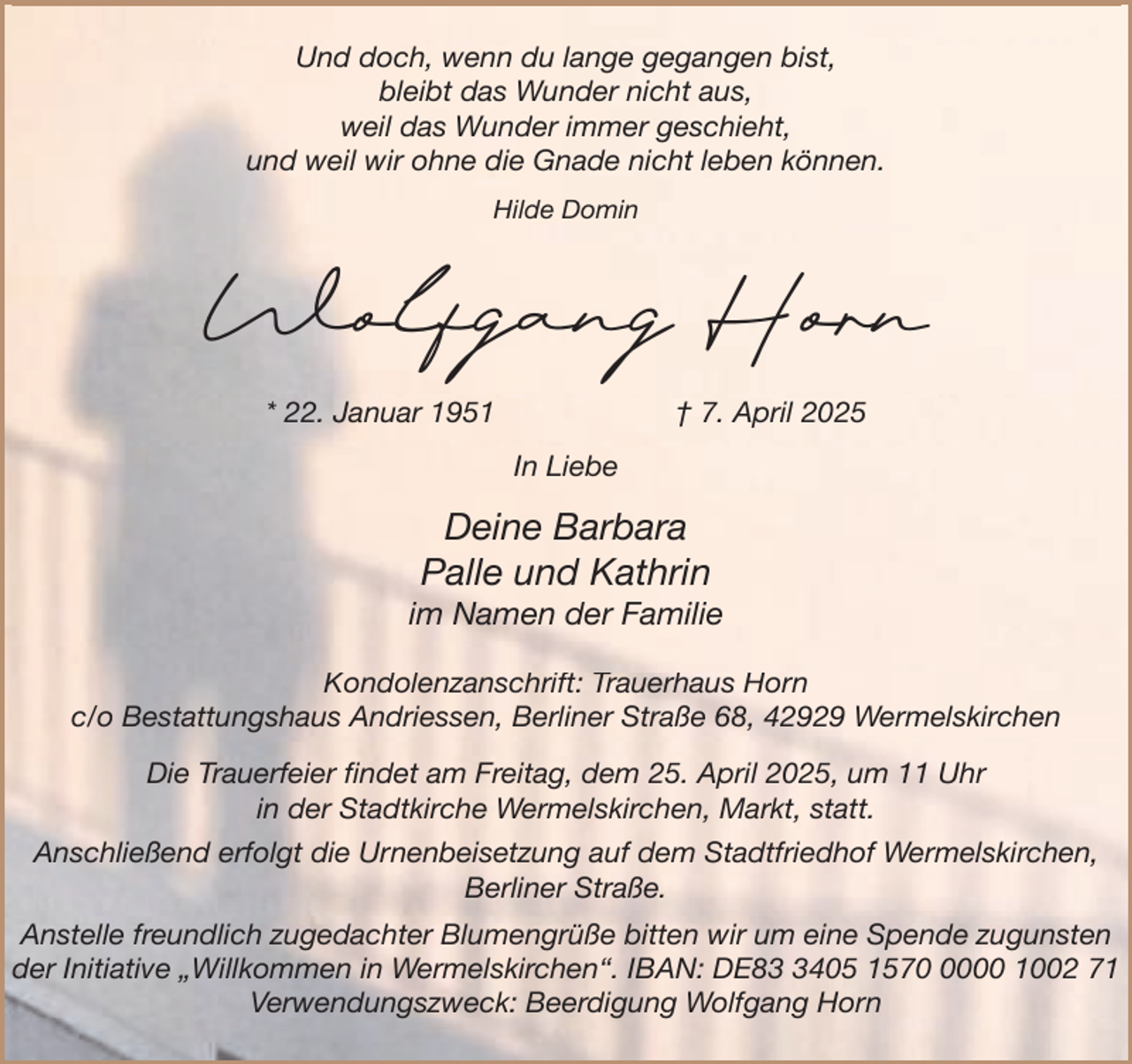 <p>Und doch, wenn du lange gegangen bist,<br />bleibt das Wunder nicht aus,<br />weil das Wunder immer geschieht,<br />und weil wir ohne die Gnade nicht leben können.<br />Hilde Domin</p><p>Wolfgang Horn<br />* 22. Januar 1951</p><p>† 7. April 2025<br />In Liebe</p><p>Deine Barbara<br />Palle und Kathrin</p><p>im Namen der Familie<br />Kondolenzanschrift: Trauerhaus Horn<br />c/o Bestattungshaus Andriessen, Berliner Straße 68, 42929 Wermelskirchen<br />Die Trauerfeier findet am Freitag, dem 25. April 2025, um 11 Uhr<br />in der Stadtkirche Wermelskirchen, Markt, statt.<br />Anschließend erfolgt die Urnenbeisetzung auf dem Stadtfriedhof Wermelskirchen,<br />Berliner<br />e e Straße.<br />S aße<br />Anstelle freundlich zugedachter Blumengrüße bitten wir um eine Spende zugunsten<br />der Initiative „Willkommen in Wermelskirchen“. IBAN: DE8405 157000 1002 71<br />Verwendungszweck: Beerdigung Wolfgang Horn</p>