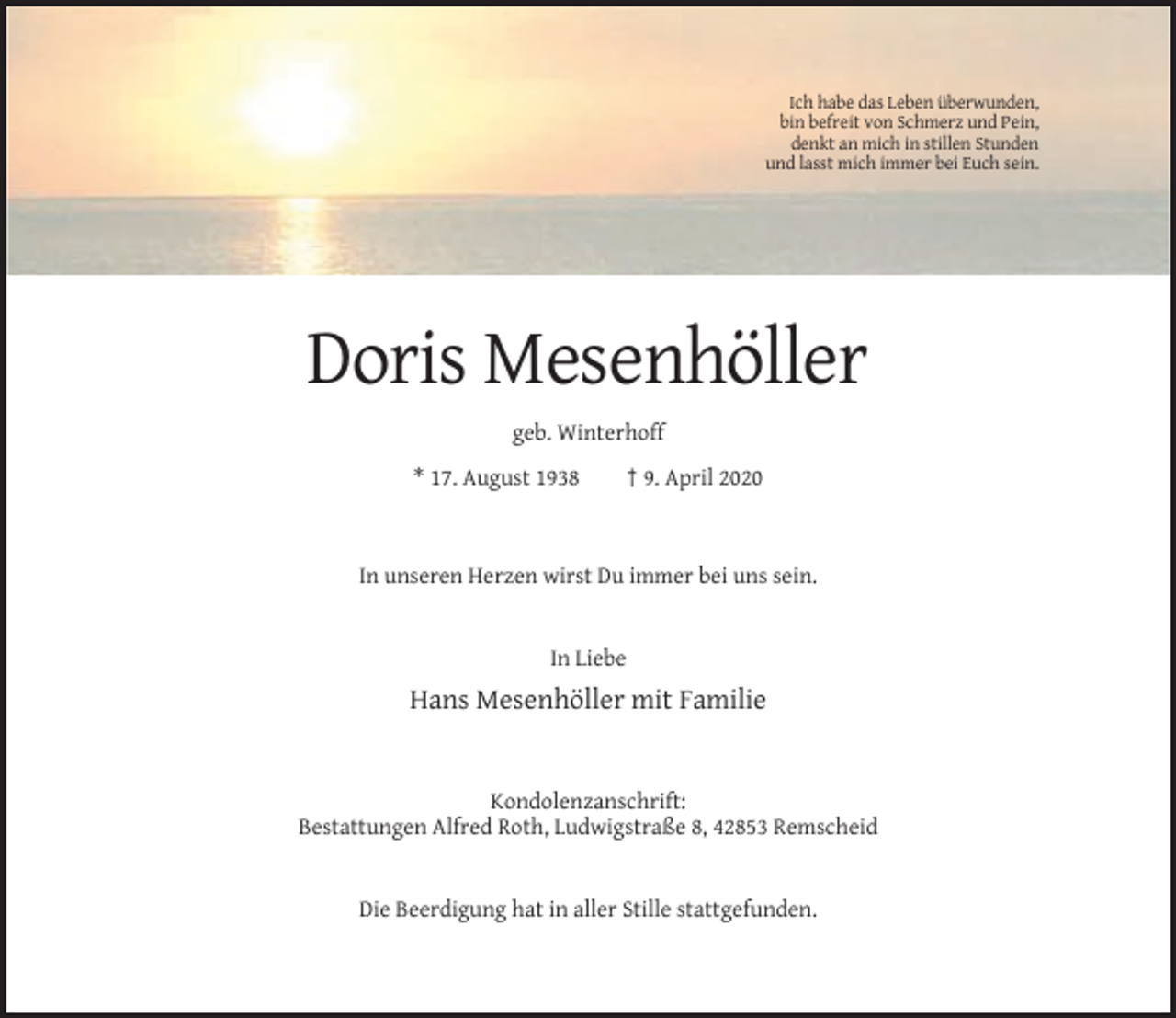 <p>Ich habe das Leben überwunden,<br />bin befreit von Schmerz und Pein,<br />denkt an mich in stillen Stunden<br />und lasst mich immer bei Euch sein.</p><p>Doris Mesenhöller<br />geb. Winterhoff<br />* 17. August 1938</p><p>† 9. April 2020</p><p>In unseren Herzen wirst Du immer bei uns sein.</p><p>In Liebe</p><p>Hans Mesenhöller mit Familie</p><p>Kondolenzanschrift:<br />Bestattungen Alfred Roth, Ludwigstraße 8, 42853 Remscheid</p><p>Die Beerdigung hat in aller Stille stattgefunden.</p>