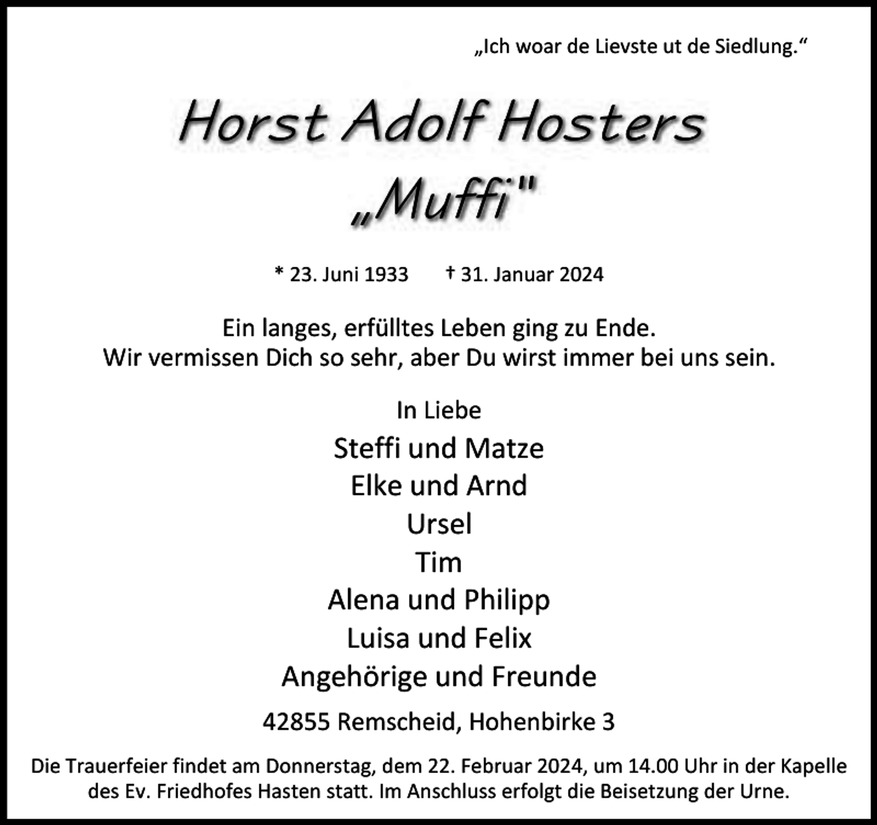 <p>„Ich woar de Lievste ut de Siedlung.“</p><p>Horst Adolf Hosters<br />„Muffi“<br />* 23. Juni 1933</p><p>† 31. Januar 2024</p><p>Ein langes, erfülltes Leben ging zu Ende.<br />Wir vermissen Dich so sehr, aber Du wirst immer bei uns sein.<br />In Liebe</p><p>Steffi und Matze<br />Elke und Arnd<br />Ursel<br />Tim<br />Alena und Philipp<br />Luisa und Felix<br />Angehörige und Freunde<br />42855 Remscheid, Hohenbirke 3<br />Die Trauerfeier findet am Donnerstag, dem 22. Februar 2024, um 14.00 Uhr in der Kapelle<br />des Ev. Friedhofes Hasten statt. Im Anschluss erfolgt die Beisetzung der Urne.</p>