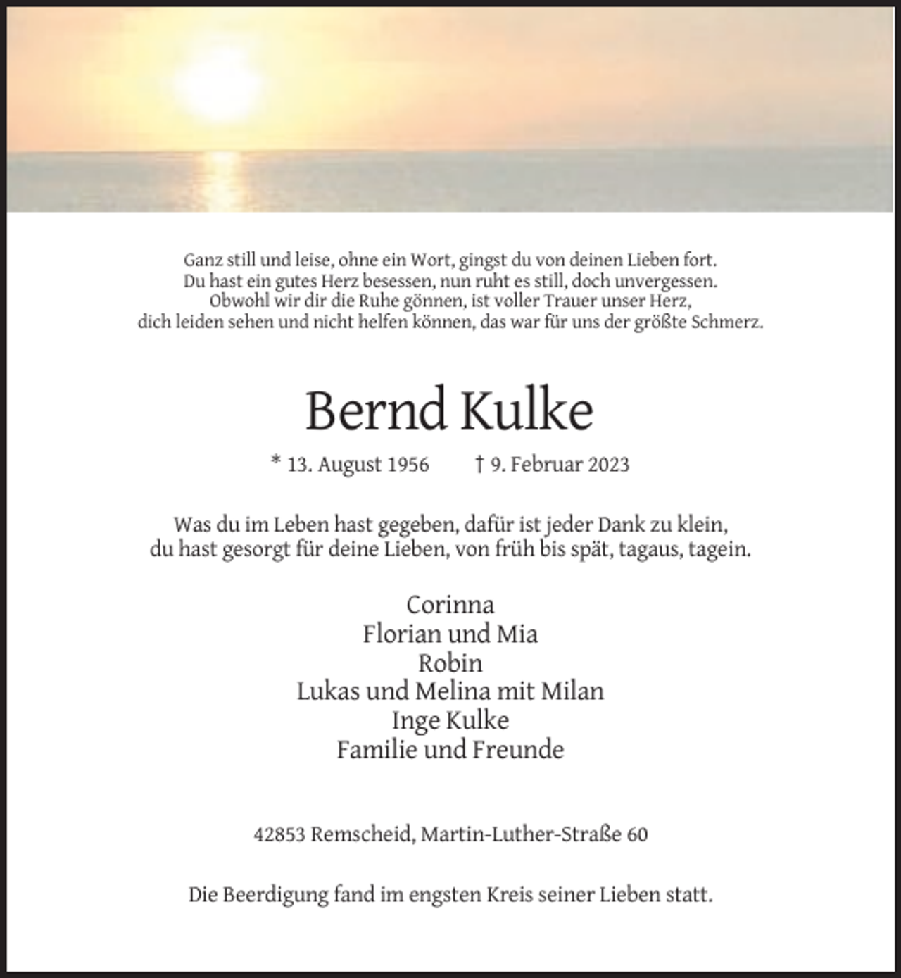 <p>Ganz still und leise, ohne ein Wort, gingst du von deinen Lieben fort.<br />Du hast ein gutes Herz besessen, nun ruht es still, doch unvergessen.<br />Obwohl wir dir die Ruhe gönnen, ist voller Trauer unser Herz,<br />dich leiden sehen und nicht helfen können, das war für uns der größte Schmerz.</p><p>Bernd Kulke<br />* 13. August 1956</p><p>† 9. Februar 2023</p><p>Was du im Leben hast gegeben, dafür ist jeder Dank zu klein,<br />du hast gesorgt für deine Lieben, von früh bis spät, tagaus, tagein.</p><p>Corinna<br />Florian und Mia<br />Robin<br />Lukas und Melina mit Milan<br />Inge Kulke<br />Familie und Freunde</p><p>42853 Remscheid, Martin-Luther-Straße 60<br />Die Beerdigung fand im engsten Kreis seiner Lieben statt.</p>