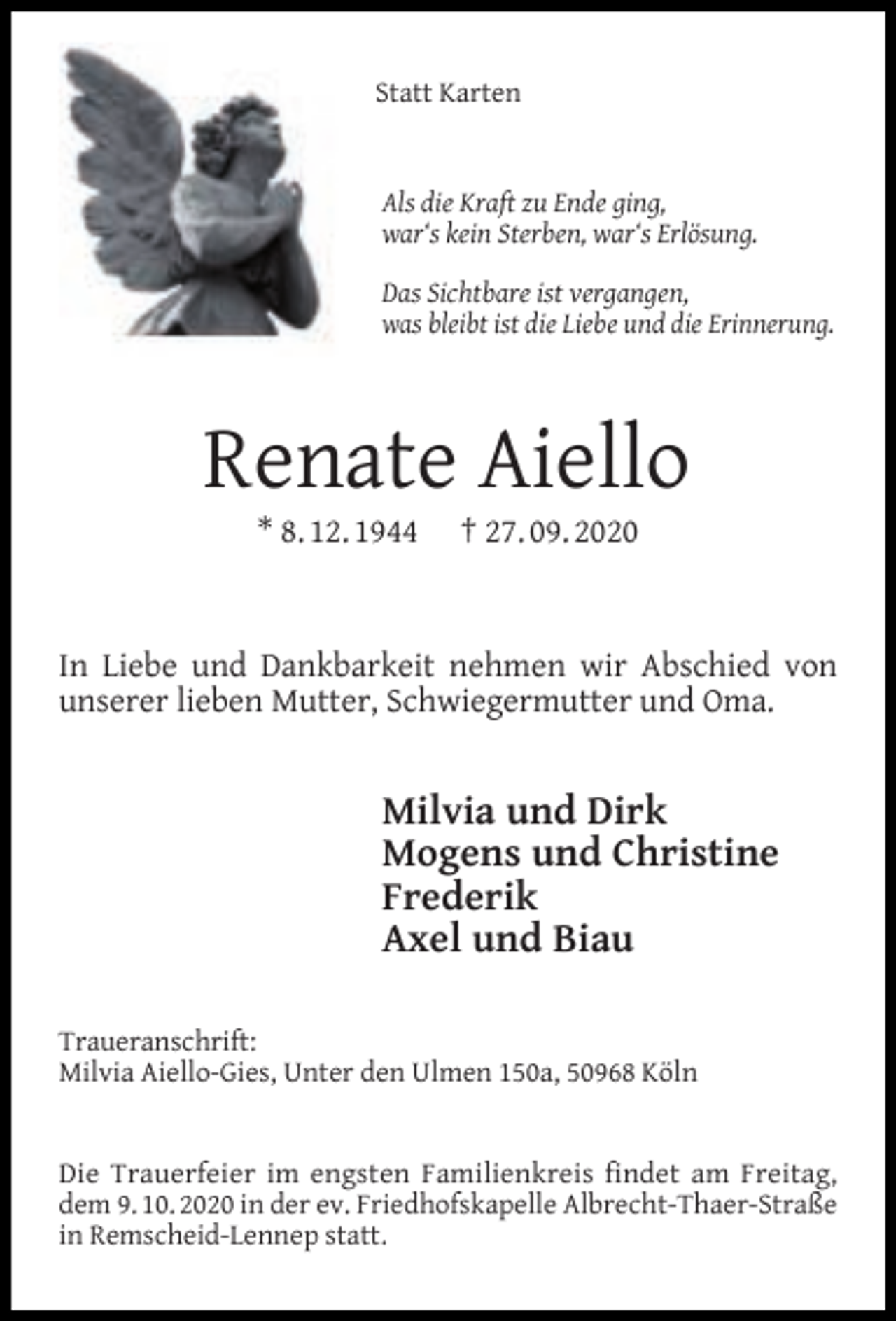 <p>Statt Karten<br />Als die Kraft zu Ende ging,<br />war‘s kein Sterben, war‘s Erlösung.<br />Das Sichtbare ist vergangen,<br />was bleibt ist die Liebe und die Erinnerung.</p><p>Renate Aiello<br />* 8. 12. 1944</p><p>† 27. 09. 2020</p><p>In Liebe und Dankbarkeit nehmen wir Abschied von<br />unserer lieben Mutter, Schwiegermutter und Oma.</p><p>Milvia und Dirk<br />Mogens und Christine<br />Frederik<br />Axel und Biau<br />Traueranschrift:<br />Milvia Aiello-Gies, Unter den Ulmen 150a, 50968 Köln<br />Die Trauerfeier im engsten Familienkreis ﬁndet am Freitag,<br />dem 9. 10. 2020 in der ev. Friedhofskapelle Albrecht-Thaer-Straße<br />in Remscheid-Lennep statt.</p>