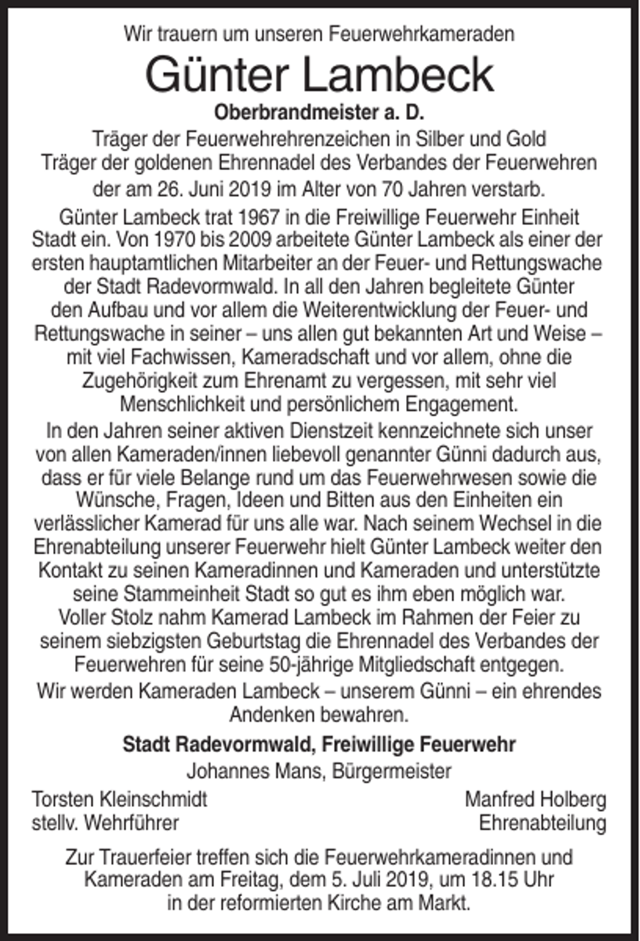<p>Wir trauern um unseren Feuerwehrkameraden</p><p>Günter Lambeck<br />Oberbrandmeister a. D.<br />Träger der Feuerwehrehrenzeichen in Silber und Gold<br />Träger der goldenen Ehrennadel des Verbandes der Feuerwehren<br />der am 26. Juni 2019 im Alter von 70 Jahren verstarb.<br />Günter Lambeck trat 1967 in die Freiwillige Feuerwehr Einheit<br />Stadt ein. Von 1970 bis 2009 arbeitete Günter Lambeck als einer der<br />ersten hauptamtlichen Mitarbeiter an der Feuer- und Rettungswache<br />der Stadt Radevormwald. In all den Jahren begleitete Günter<br />den Aufbau und vor allem die Weiterentwicklung der Feuer- und<br />Rettungswache in seiner – uns allen gut bekannten Art und Weise –<br />mit viel Fachwissen, Kameradschaft und vor allem, ohne die<br />Zugehörigkeit zum Ehrenamt zu vergessen, mit sehr viel<br />Menschlichkeit und persönlichem Engagement.<br />In den Jahren seiner aktiven Dienstzeit kennzeichnete sich unser<br />von allen Kameraden/innen liebevoll genannter Günni dadurch aus,<br />dass er für viele Belange rund um das Feuerwehrwesen sowie die<br />Wünsche, Fragen, Ideen und Bitten aus den Einheiten ein<br />verlässlicher Kamerad für uns alle war. Nach seinem Wechsel in die<br />Ehrenabteilung unserer Feuerwehr hielt Günter Lambeck weiter den<br />Kontakt zu seinen Kameradinnen und Kameraden und unterstützte<br />seine Stammeinheit Stadt so gut es ihm eben möglich war.<br />Voller Stolz nahm Kamerad Lambeck im Rahmen der Feier zu<br />seinem siebzigsten Geburtstag die Ehrennadel des Verbandes der<br />Feuerwehren für seine 50-jährige Mitgliedschaft entgegen.<br />Wir werden Kameraden Lambeck – unserem Günni – ein ehrendes<br />Andenken bewahren.<br />Stadt Radevormwald, Freiwillige Feuerwehr<br />Johannes Mans, Bürgermeister<br />Torsten Kleinschmidt<br />Manfred Holberg<br />stellv. Wehrführer<br />Ehrenabteilung<br />Zur Trauerfeier treffen sich die Feuerwehrkameradinnen und<br />Kameraden am Freitag, dem 5. Juli 2019, um 18.15 Uhr<br />in der reformierten Kirche am Markt.</p>