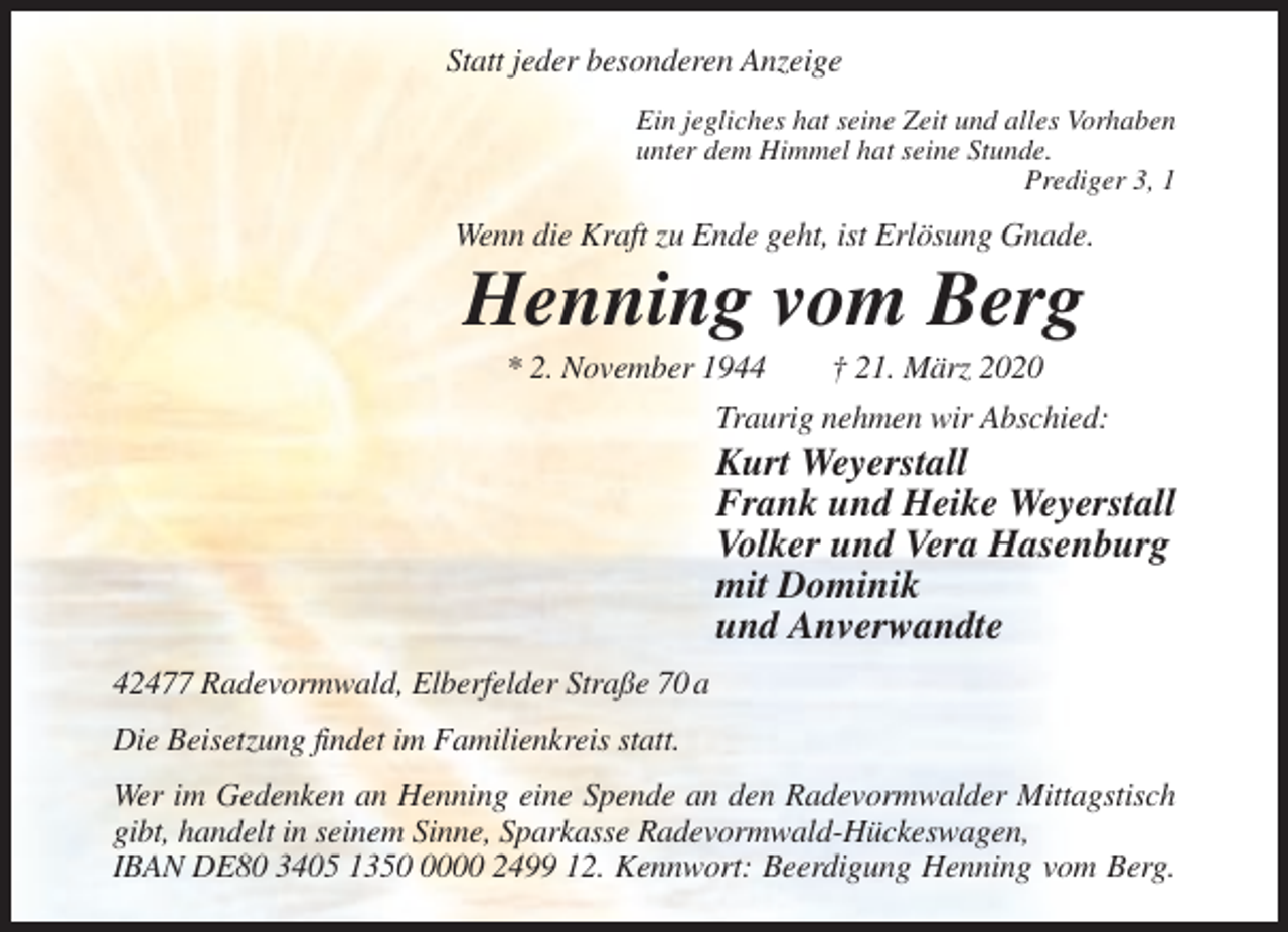 <p>Statt jeder besonderen Anzeige<br />Ein jegliches hat seine Zeit und alles Vorhaben<br />unter dem Himmel hat seine Stunde.<br />Prediger 3, 1</p><p>Wenn die Kraft zu Ende geht, ist Erlösung Gnade.</p><p>Henning vom Berg<br />* 2. November 1944</p><p>† 21. März 2020</p><p>Traurig nehmen wir Abschied:</p><p>Kurt Weyerstall<br />Frank und Heike Weyerstall<br />Volker und Vera Hasenburg<br />mit Dominik<br />und Anverwandte<br />42477 Radevormwald, Elberfelder Straße 70 a<br />Die Beisetzung findet im Familienkreis statt.<br />Wer im Gedenken an Henning eine Spende an den Radevormwalder Mittagstisch<br />gibt, handelt in seinem Sinne, Sparkasse Radevormwald-Hückeswagen,<br />IBAN DE80 3405 135000 2499 12. Kennwort: Beerdigung Henning vom Berg.</p>