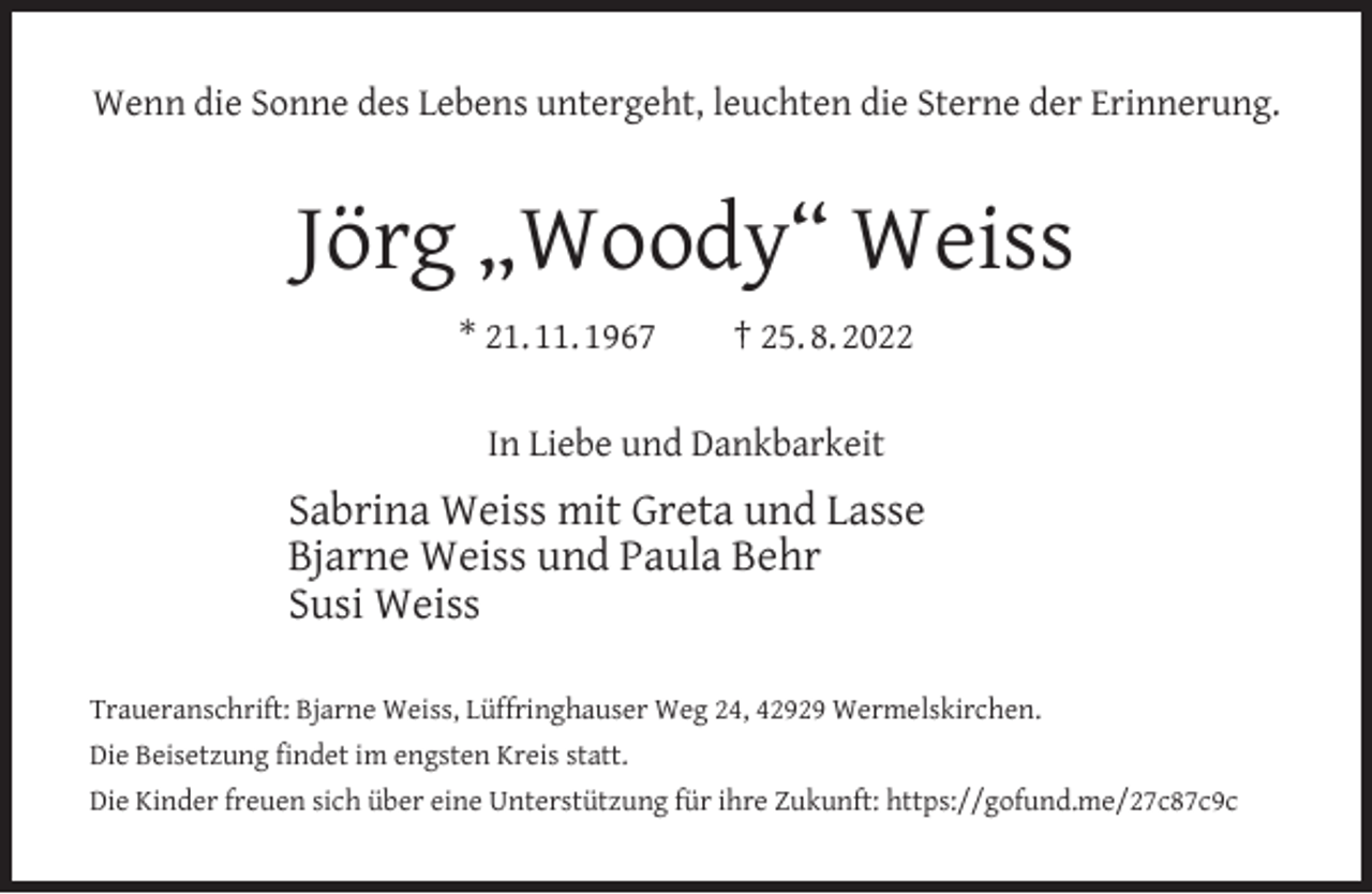 <p>Wenn die Sonne des Lebens untergeht, leuchten die Sterne der Erinnerung.</p><p>Jörg „Woody“ Weiss<br />* 21. 11. 1967</p><p>† 25. 8. 2022</p><p>In Liebe und Dankbarkeit</p><p>Sabrina Weiss mit Greta und Lasse<br />Bjarne Weiss und Paula Behr<br />Susi Weiss<br />Traueranschrift: Bjarne Weiss, Lüffringhauser Weg 24, 42929 Wermelskirchen.<br />Die Beisetzung ﬁndet im engsten Kreis statt.<br />Die Kinder freuen sich über eine Unterstützung für ihre Zukunft: https://gofund.me/27c87c9c</p>