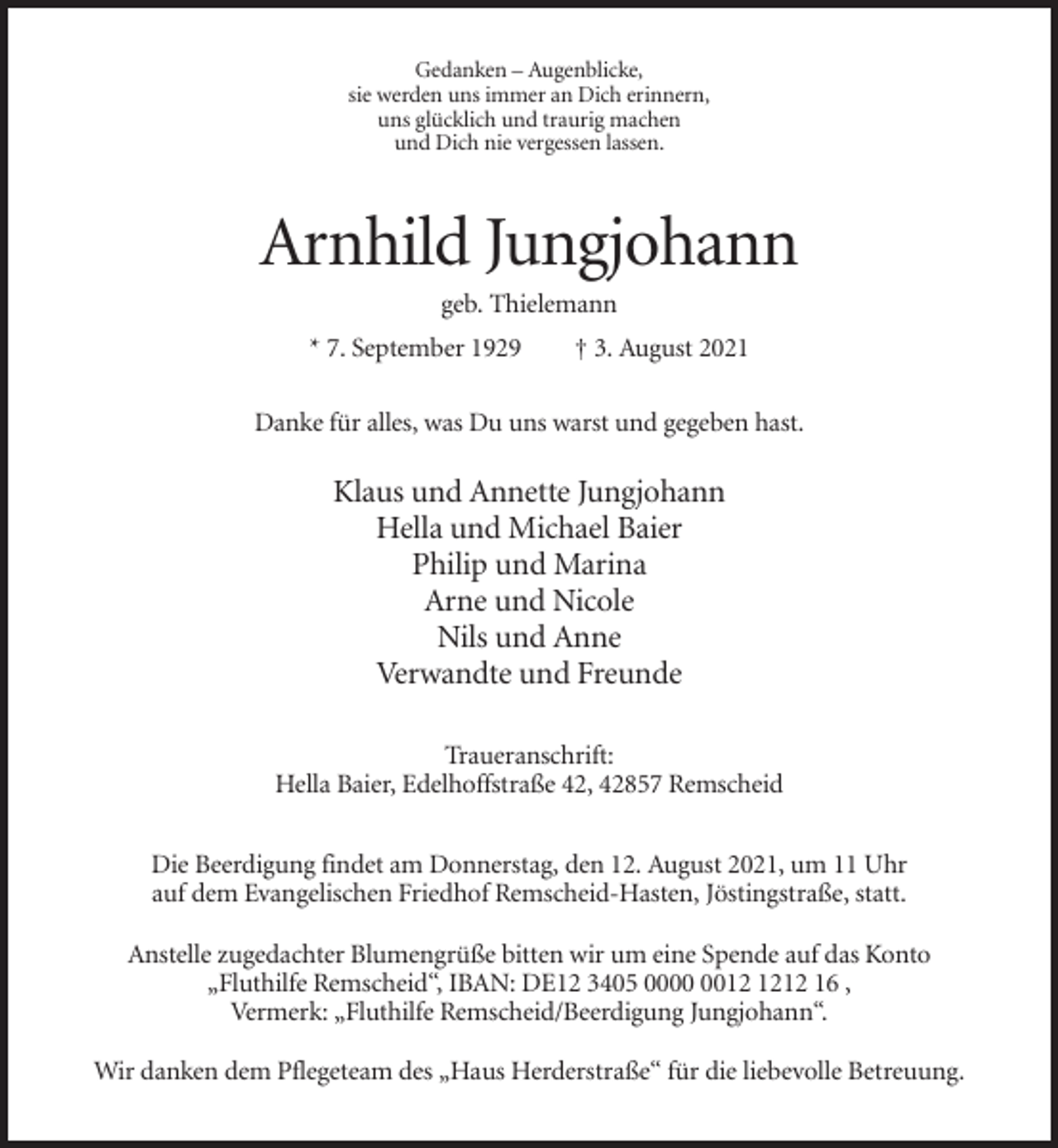 <p>Gedanken – Augenblicke,<br />sie werden uns immer an Dich erinnern,<br />uns glücklich und traurig machen<br />und Dich nie vergessen lassen.</p><p>Arnhild Jungjohann<br />geb. Thielemann<br />* 7. September 1929</p><p>† 3. August 2021</p><p>Danke für alles, was Du uns warst und gegeben hast.</p><p>Klaus und Annette Jungjohann<br />Hella und Michael Baier<br />Philip und Marina<br />Arne und Nicole<br />Nils und Anne<br />Verwandte und Freunde<br />Traueranschrift:<br />Hella Baier, Edelhoffstraße 42, 42857 Remscheid<br />Die Beerdigung findet am Donnerstag, den 12. August 2021, um 11 Uhr<br />auf dem Evangelischen Friedhof Remscheid-Hasten, Jöstingstraße, statt.<br />Anstelle zugedachter Blumengrüße bitten wir um eine Spende auf das Konto<br />„Fluthilfe Remscheid“, IBAN: DE12 3405 0012 16 ,<br />Vermerk: „Fluthilfe Remscheid/Beerdigung Jungjohann“.<br />Wir danken dem Pflegeteam des „Haus Herderstraße“ für die liebevolle Betreuung.</p>