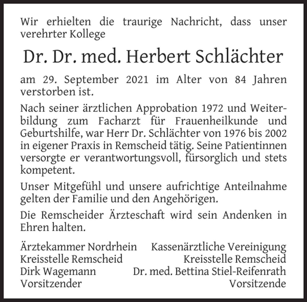 <p>Wir erhielten die traurige Nachricht, dass unser<br />verehrter Kollege</p><p>Dr. Dr. med. Herbert Schlächter<br />am 29. September 2021 im Alter von 84 Jahren<br />verstorben ist.<br />Nach seiner ärztlichen Approbation 1972 und Weiterbildung zum Facharzt für Frauenheilkunde und<br />Geburtshilfe, war Herr Dr. Schlächter von 1976 bis 2002<br />in eigener Praxis in Remscheid tätig. Seine Patientinnen<br />versorgte er verantwortungsvoll, fürsorglich und stets<br />kompetent.<br />Unser Mitgefühl und unsere aufrichtige Anteilnahme<br />gelten der Familie und den Angehörigen.<br />Die Remscheider Ärzteschaft wird sein Andenken in<br />Ehren halten.<br />Ärztekammer Nordrhein Kassenärztliche Vereinigung<br />Kreisstelle Remscheid<br />Kreisstelle Remscheid<br />Dirk Wagemann<br />Dr. med. Bettina Stiel-Reifenrath<br />Vorsitzender<br />Vorsitzende</p>