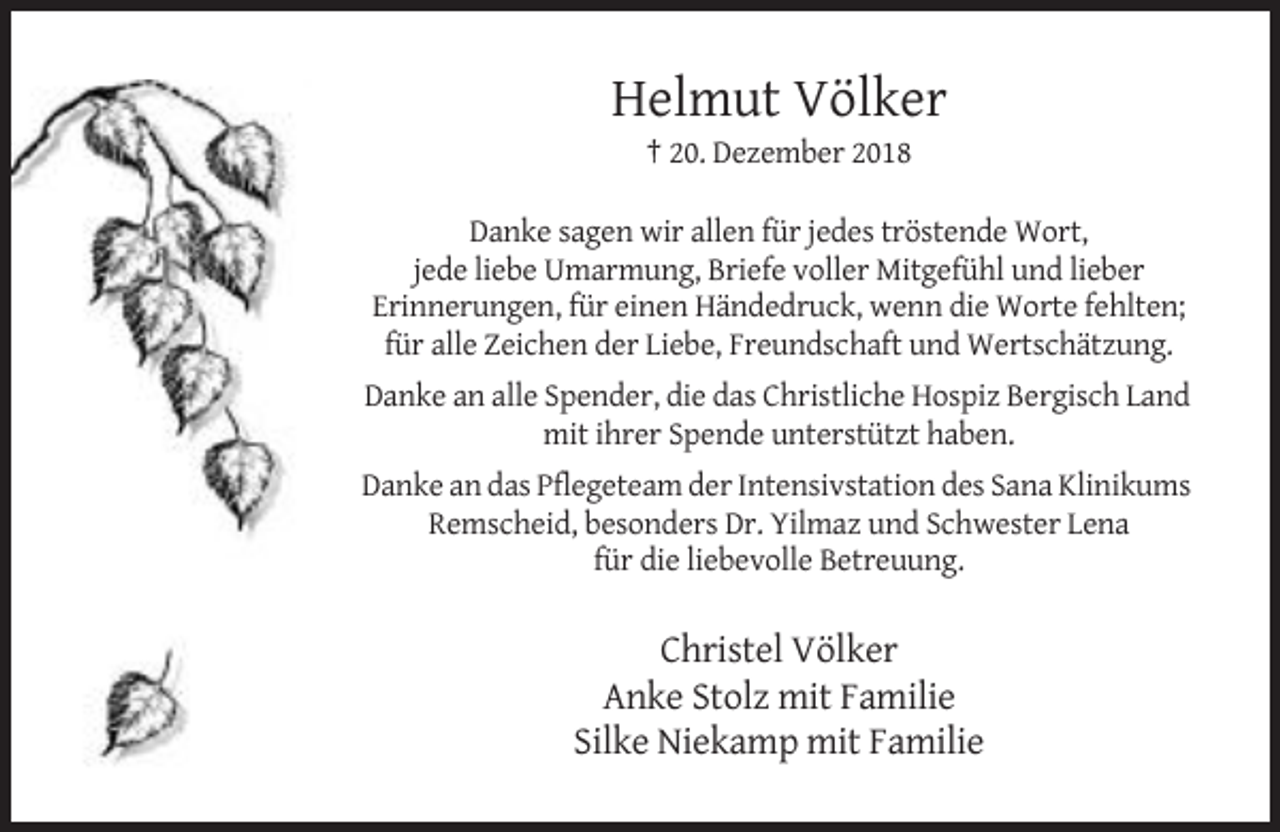 <p>Helmut Völker<br />† 20. Dezember 2018<br />Danke sagen wir allen für jedes tröstende Wort,<br />jede liebe Umarmung, Briefe voller Mitgefühl und lieber<br />Erinnerungen, für einen Händedruck, wenn die Worte fehlten;<br />für alle Zeichen der Liebe, Freundschaft und Wertschätzung.<br />Danke an alle Spender, die das Christliche Hospiz Bergisch Land<br />mit ihrer Spende unterstützt haben.<br />Danke an das Pflegeteam der Intensivstation des Sana Klinikums<br />Remscheid, besonders Dr. Yilmaz und Schwester Lena<br />für die liebevolle Betreuung.</p><p>Christel Völker<br />Anke Stolz mit Familie<br />Silke Niekamp mit Familie</p>