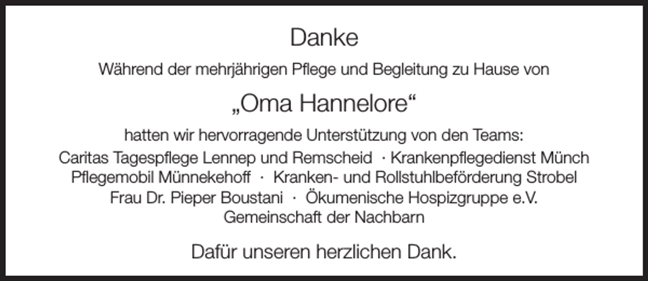 <p>Danke<br />Während der mehrjährigen Pflege und Begleitung zu Hause von</p><p>„Oma Hannelore“<br />hatten wir hervorragende Unterstützung von den Teams:<br />Caritas Tagespflege Lennep und Remscheid · Krankenpflegedienst Münch<br />Pflegemobil Münnekehoff · Kranken- und Rollstuhlbeförderung Strobel<br />Frau Dr. Pieper Boustani · Ökumenische Hospizgruppe e.V.<br />Gemeinschaft der Nachbarn</p><p>Dafür unseren herzlichen Dank.</p>