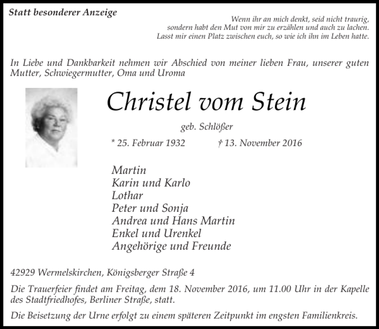 <p>Statt besonderer Anzeige</p><p>Wenn ihr an mich denkt, seid nicht traurig,<br />sondern habt den Mut von mir zu erzählen und auch zu lachen.<br />Lasst mir einen Platz zwischen euch, so wie ich ihn im Leben hatte.</p><p>In Liebe und Dankbarkeit nehmen wir Abschied von meiner lieben Frau, unserer guten<br />Mutter, Schwiegermutter, Oma und Uroma</p><p>Christel vom Stein<br />geb. Schlößer<br />* 25. Februar 1932</p><p>† 13. November 2016</p><p>Martin<br />Karin und Karlo<br />Lothar<br />Peter und Sonja<br />Andrea und Hans Martin<br />Enkel und Urenkel<br />Angehörige und Freunde<br />42929 Wermelskirchen, Königsberger Straße 4<br />Die Trauerfeier findet am Freitag, dem 18. November 2016, um 11.00 Uhr in der Kapelle<br />des Stadtfriedhofes, Berliner Straße, statt.<br />Die Beisetzung der Urne erfolgt zu einem späteren Zeitpunkt im engsten Familienkreis.</p>