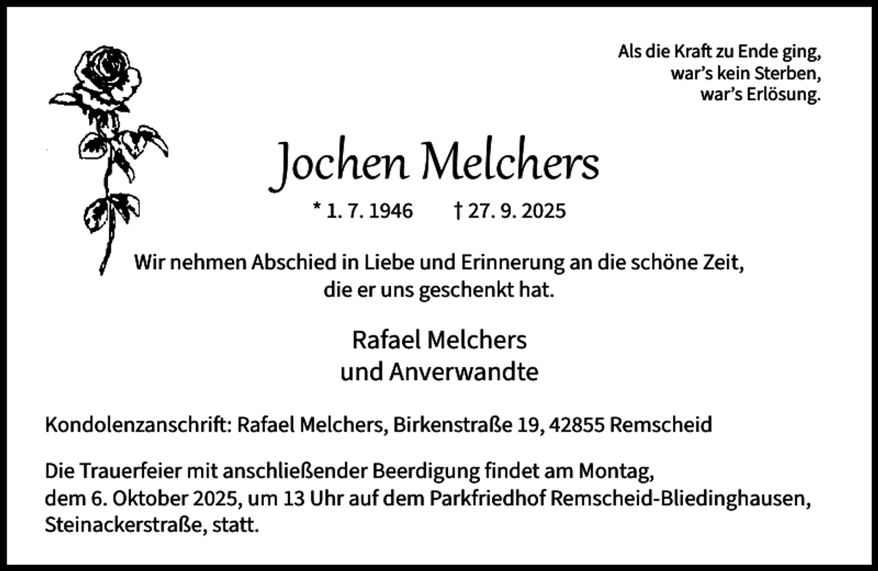 <p>Als die Kraft zu Ende ging,<br />war’s kein Sterben,<br />war’s Erlösung.</p><p>Jochen Melchers<br />* 1. 7. 1946</p><p>† 27. 9. 2025</p><p>Wir nehmen Abschied in Liebe und Erinnerung an die schöne Zeit,<br />die er uns geschenkt hat.</p><p>Rafael Melchers<br />und Anverwandte<br />Kondolenzanschrift: Rafael Melchers, Birkenstraße 19, 42855 Remscheid<br />Die Trauerfeier mit anschließender Beerdigung findet am Montag,<br />dem 6. Oktober 2025, um 13 Uhr auf dem Parkfriedhof Remscheid-Bliedinghausen,<br />Steinackerstraße, statt.</p>