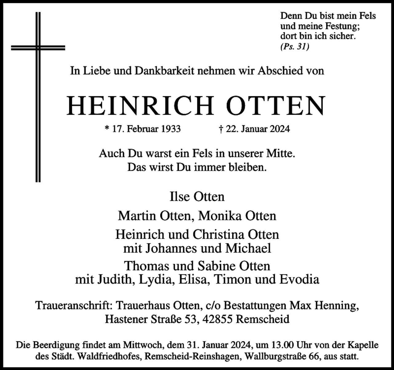 <p>Denn Du bist mein Fels<br />und meine Festung;<br />dort bin ich sicher.<br />(Ps. 31)</p><p>In Liebe und Dankbarkeit nehmen wir Abschied von</p><p>HEINRICH OTTEN<br />* 17. Februar 1933</p><p>† 22. Januar 2024</p><p>Auch Du warst ein Fels in unserer Mitte.<br />Das wirst Du immer bleiben.</p><p>Ilse Otten<br />Martin Otten, Monika Otten<br />Heinrich und Christina Otten<br />mit Johannes und Michael<br />Thomas und Sabine Otten<br />mit Judith, Lydia, Elisa, Timon und Evodia<br />Traueranschrift: Trauerhaus Otten, c/o Bestattungen Max Henning,<br />Hastener Straße 53, 42855 Remscheid<br />Die Beerdigung findet am Mittwoch, dem 31. Januar 2024, um 13.00 Uhr von der Kapelle<br />des Städt. Waldfriedhofes, Remscheid-Reinshagen, Wallburgstraße 66, aus statt.</p>
