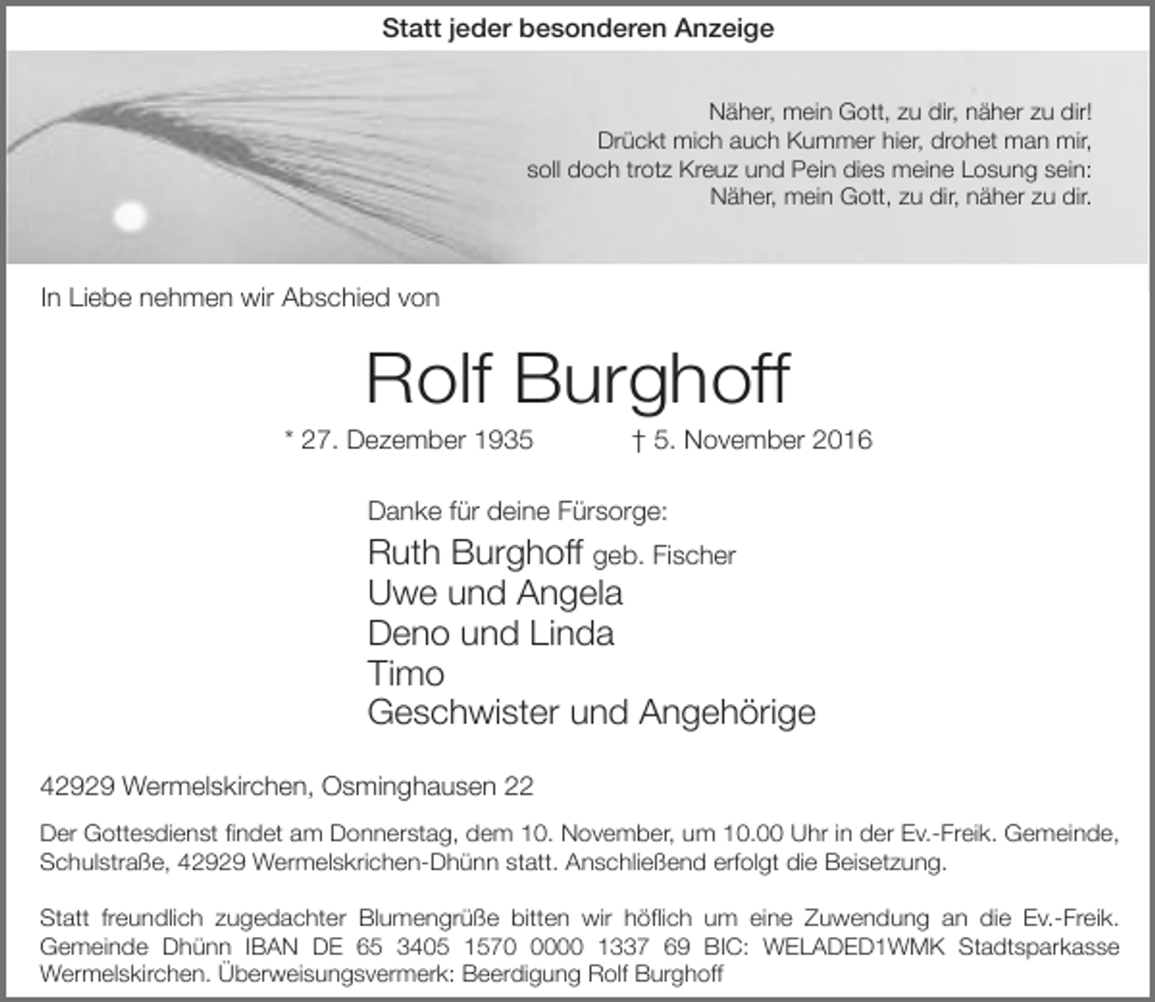 <p>Statt jeder besonderen Anzeige<br />Näher, mein Gott, zu dir, näher zu dir!<br />Drückt mich auch Kummer hier, drohet man mir,<br />soll doch trotz Kreuz und Pein dies meine Losung sein:<br />Näher, mein Gott, zu dir, näher zu dir.</p><p>In Liebe nehmen wir Abschied von</p><p>Rolf Burghoff</p><p>* 27. Dezember 1935</p><p>† 5. November 2016</p><p>Danke für deine Fürsorge:</p><p>Ruth Burghoff geb. Fischer<br />Uwe und Angela<br />Deno und Linda<br />Timo<br />Geschwister und Angehörige<br />42929 Wermelskirchen, Osminghausen 22<br />Der Gottesdienst findet am Donnerstag, dem 10. November, um 10.00 Uhr in der Ev.-Freik. Gemeinde,<br />Schulstraße, 42929 Wermelskrichen-Dhünn statt. Anschließend erfolgt die Beisetzung.<br />Statt freundlich zugedachter Blumengrüße bitten wir höflich um eine Zuwendung an die Ev.-Freik.<br />Gemeinde Dhünn IBAN DE 65 3405 157000 1337 69 BIC: WELADED1WMK Stadtsparkasse<br />Wermelskirchen. Überweisungsvermerk: Beerdigung Rolf Burghoff</p>